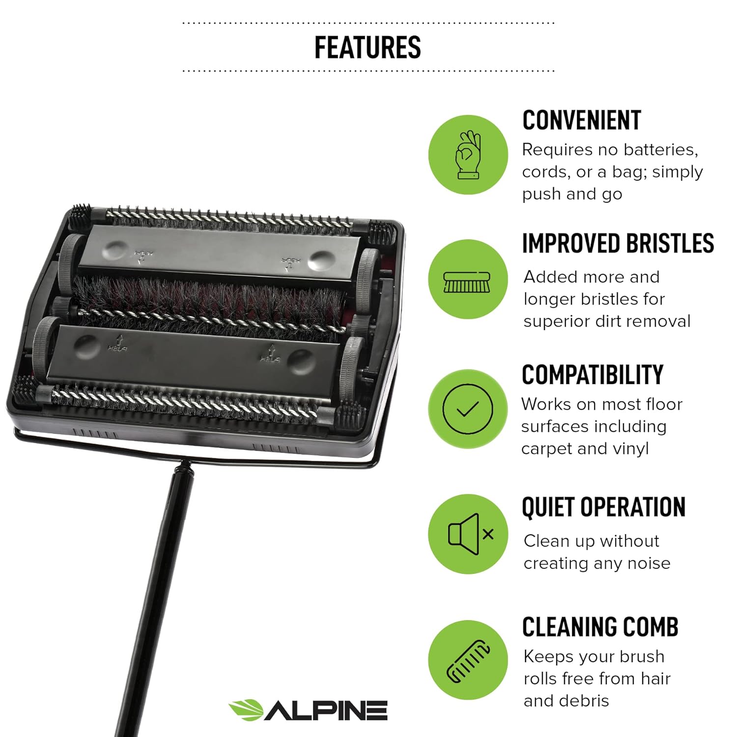 FEATURES
CONVENIENT
Requires no batteries, cords, or a bag; simply push and go
IMPROVED BRISTLES
Added more and longer bristles for superior dirt removal
COMPATIBILITY
Works on most floor surfaces including carpet and vinyl
QUIET OPERATION
Clean up without creating any noise
ALPINE
CLEANING COMB
Keeps your brush rolls free from hair and debris