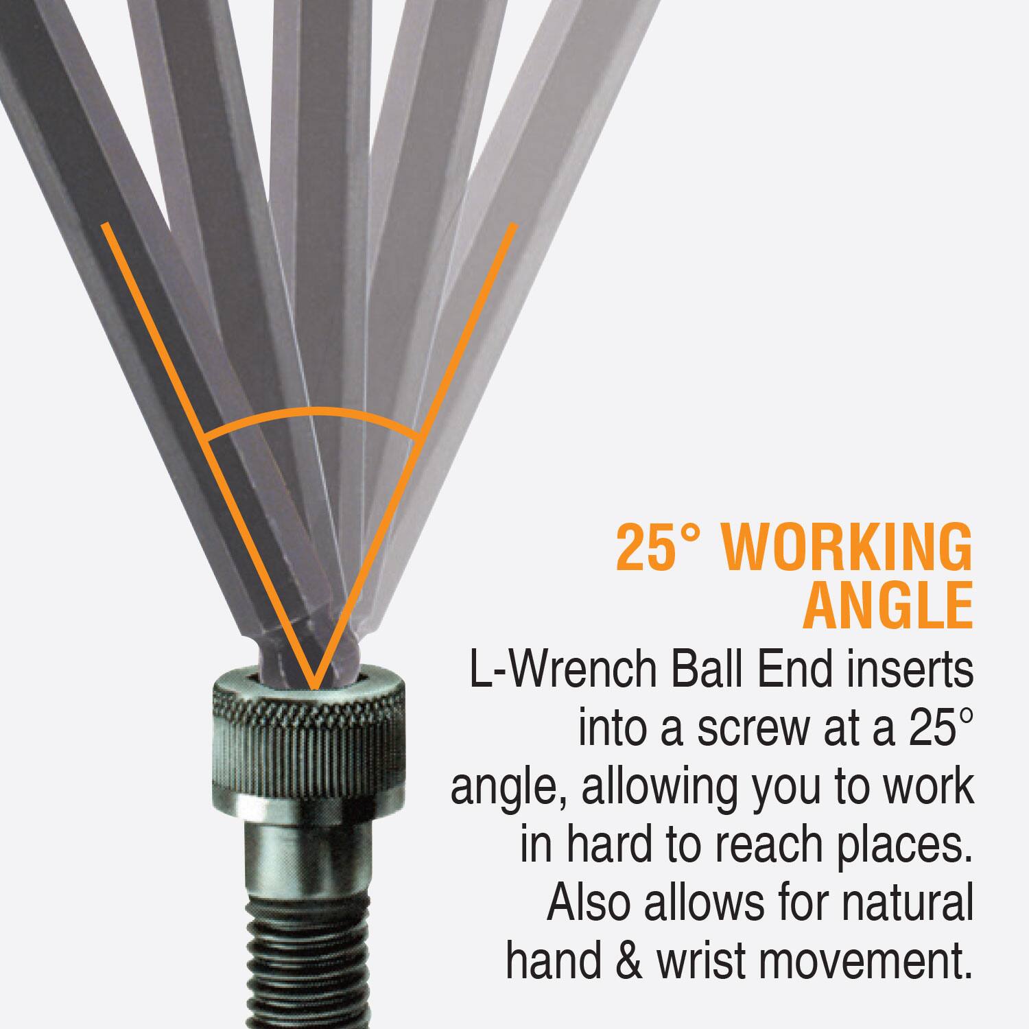 25° WORKING ANGLE  
L-Wrench Ball End inserts into a screw at a 25° angle, allowing you to work in hard to reach places. Also allows for natural hand & wrist movement.