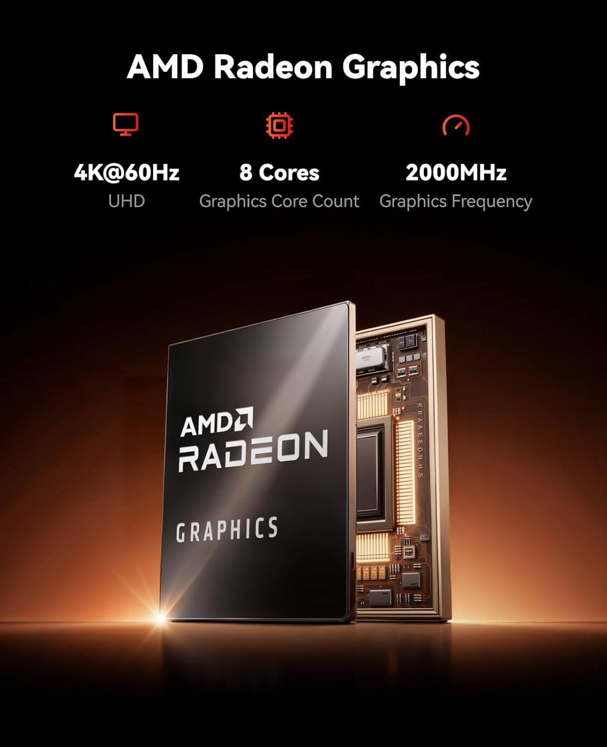 AMD Radeon Graphics  
4K@60Hz  
8 Cores  
2000MHz  
UHD  
Graphics Core Count  
Graphics Frequency  
AMD RADEON GRAPHICS