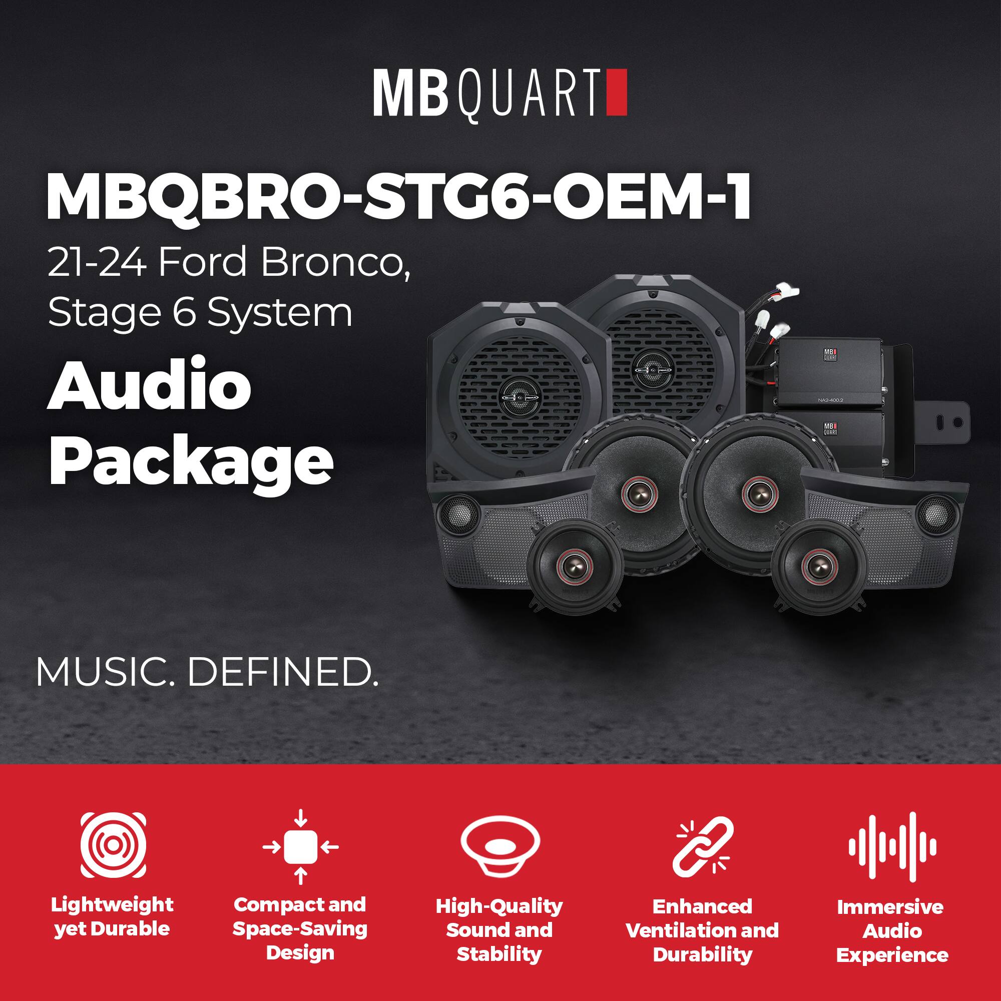 MBQUART

MBQBRO-STG6-OEM-1

21-24 Ford Bronco, Stage 6 System

Audio Package

MUSIC. DEFINED.

- Lightweight yet Durable
- Compact and Space-Saving Design
- High-Quality Sound and Stability
- Enhanced Ventilation and Durability
- Immersive Audio Experience