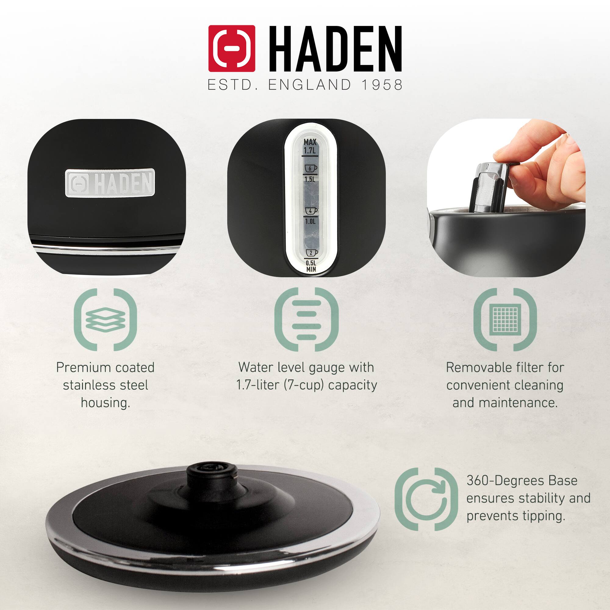 HADEN  
ESTD. ENGLAND 1958  

- Premium coated stainless steel housing.  
- Water level gauge with 1.7-liter (7-cup) capacity.  
- Removable filter for convenient cleaning and maintenance.  
- 360-Degrees Base ensures stability and prevents tipping.