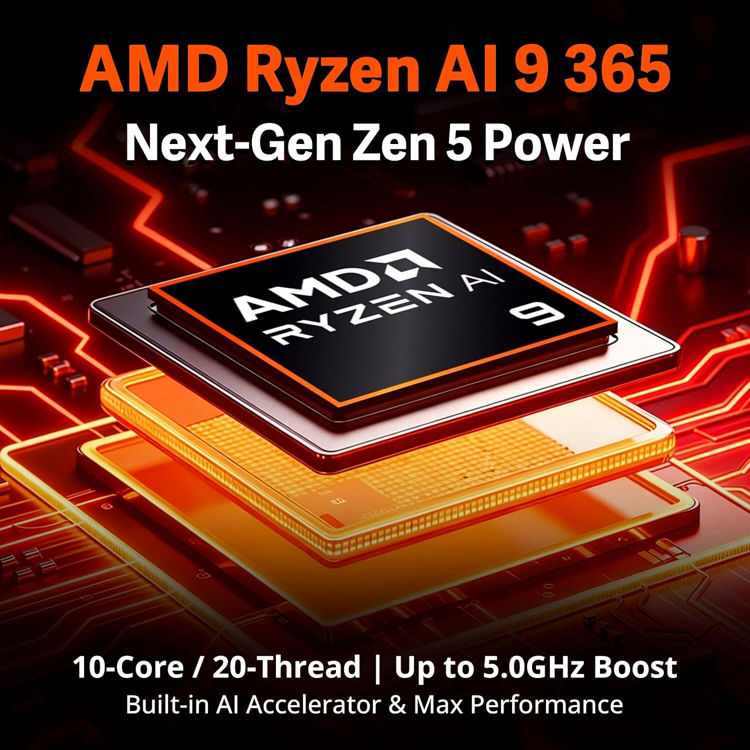AMD Ryzen AI 9 365  
Next-Gen Zen 5 Power  
10-Core / 20-Thread  
Up to 5.0GHz Boost  
Built-in AI Accelerator & Max Performance