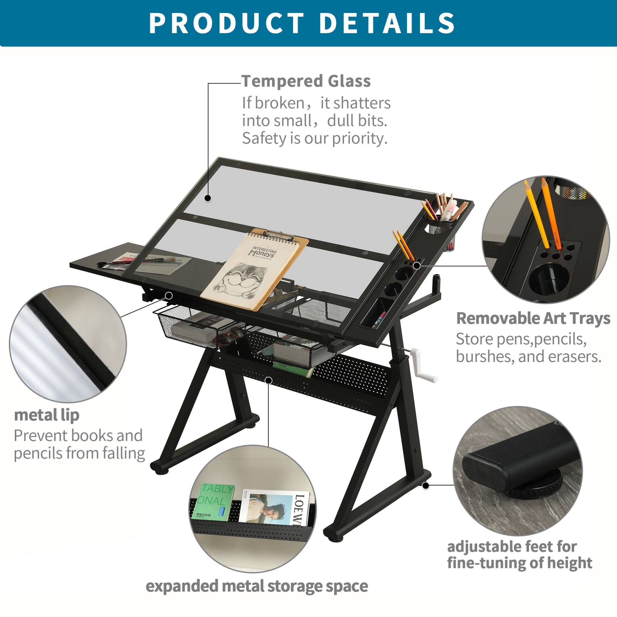 **PRODUCT DETAILS**

- **Tempered Glass**  
  If broken, it shatters into small, dull bits.  
  Safety is our priority.

- **Removable Art Trays**  
  Store pens, pencils, brushes, and erasers.

- **metal lip**  
  Prevent books and pencils from falling.

- **expanded metal storage space**

- **adjustable feet for fine-tuning of height**