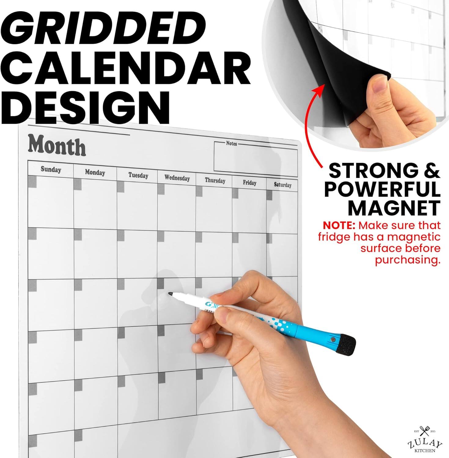 GRIDDED CALENDAR DESIGN

Month Notes
Sunday Monday Tuesday Wednesday Thursday Friday Saturday

STRONG & POWERFUL MAGNET

NOTE: Make sure that fridge has a magnetic surface before purchasing.

ZULAY KITCHEN