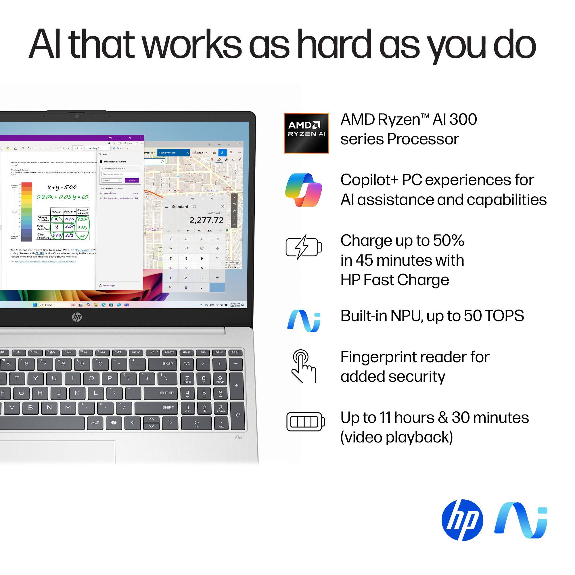 AI that works as hard as you do

AMD Ryzen AI 3000 series Processor

- Copilot+ PC experiences for AI assistance and capabilities
- Charge up to 50% in 45 minutes with HP Fast Charge
- Built-in NPU, up to 50 TOPS
- Fingerprint reader for added security
- Up to 11 hours & 30 minutes (video playback)