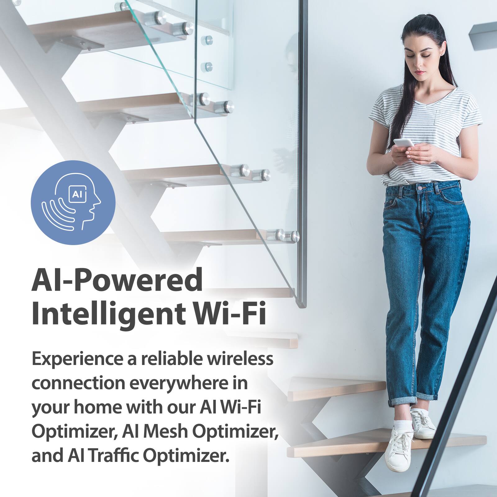AI-Powered Intelligent Wi-Fi

Experience a reliable wireless connection everywhere in your home with our AI Wi-Fi Optimizer, AI Mesh Optimizer, and AI Traffic Optimizer.