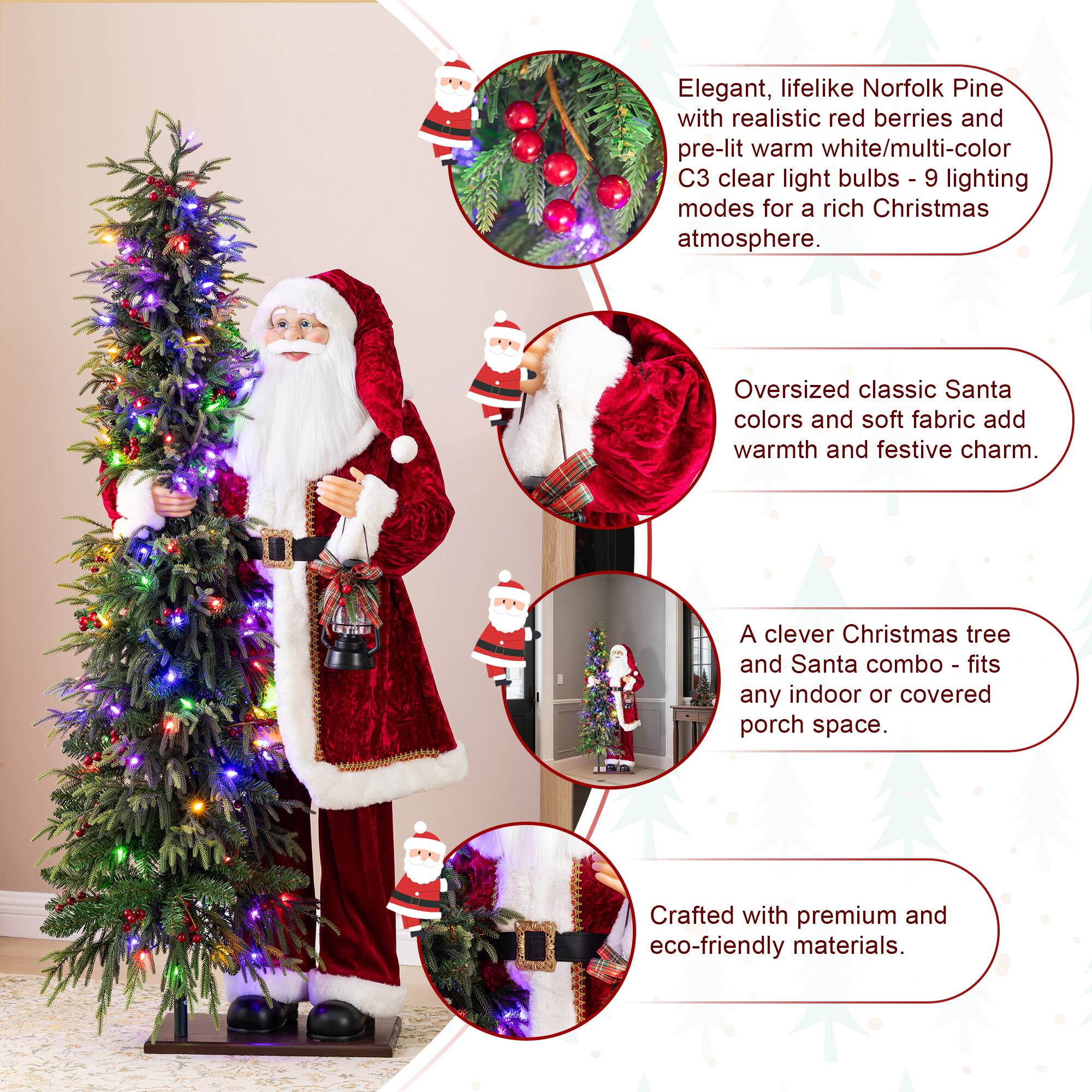 Elegant, lifelike Norfolk Pine with realistic red berries and pre-lit warm white/multi-color C3 clear light bulbs - 9 lighting modes for a rich Christmas atmosphere.  
Oversized classic Santa colors and soft fabric add warmth and festive charm.  
A clever Christmas tree and Santa combo - fits any indoor or covered porch space.  
Crafted with premium and eco-friendly materials.