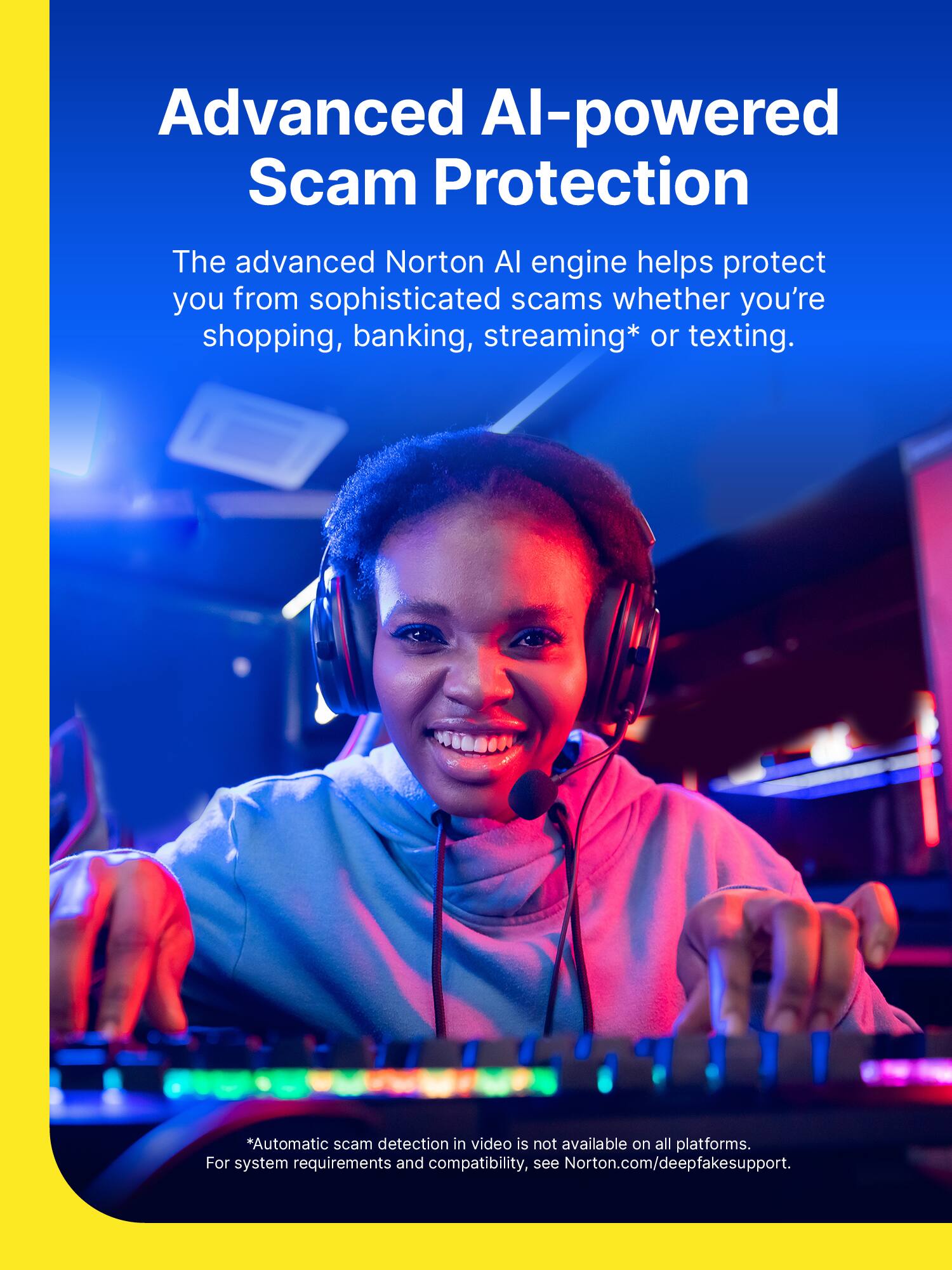 Advanced AI-powered Scam Protection

The advanced Norton AI engine helps protect you from sophisticated scams whether you're shopping, banking, streaming* or texting.

*Automatic scam detection in video is not available on all platforms. For system requirements and compatibility, see Norton.com/deepfakesupport.