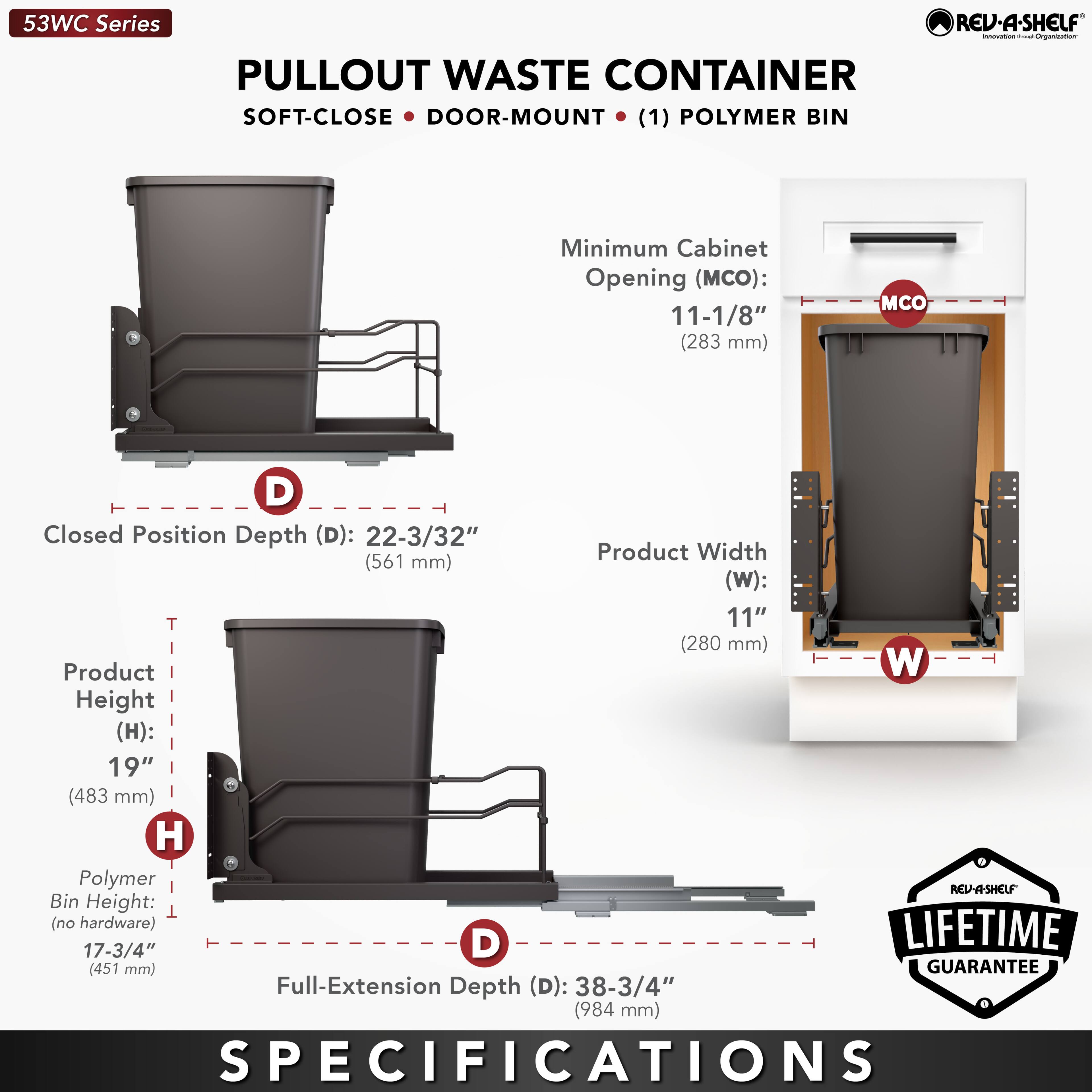 53WC Series REV-A-SHELF  
PULLOUT WASTE CONTAINER  
SOFT-CLOSE • DOOR-MOUNT • (1) POLYMER BIN  

Minimum Cabinet Opening (MCO): 11-1/8" (283 mm)  
Closed Position Depth (D): 22-3/32" (561 mm)  
Product Width (W): 11" (280 mm)  
Product Height (H): 19" (483 mm)  
Polymer Bin Height (no hardware): 17-3/4" (451 mm)  
Full-Extension Depth (D): 38-3/4" (984 mm)  

LIFETIME GUARANTEE  

SPECIFICATIONS