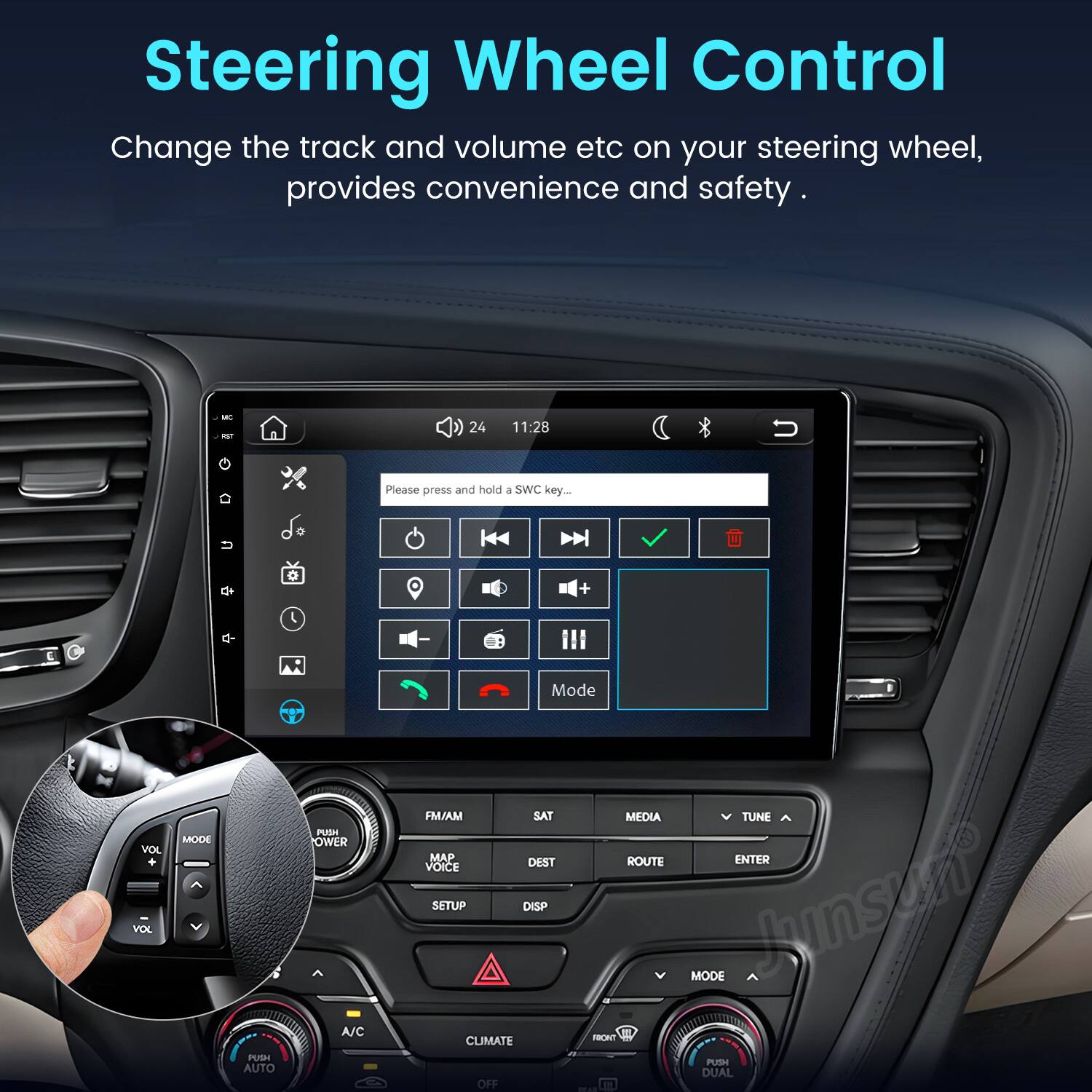 Steering Wheel Control  
Change the track and volume etc on your steering wheel, provides convenience and safety.

MC RST  
24  
11:28  
Please press and hold a SWC key...  

VOL VOL  
MODE  
PUSH AUTO  
HUM OWER A/C  
Mode FM/AM SAT MEDIA TUNE MAP DEST ROUTE ENTER VOICE SETUP DISP MODE  
CLIMATE FRONT PUSH DUAL OFF