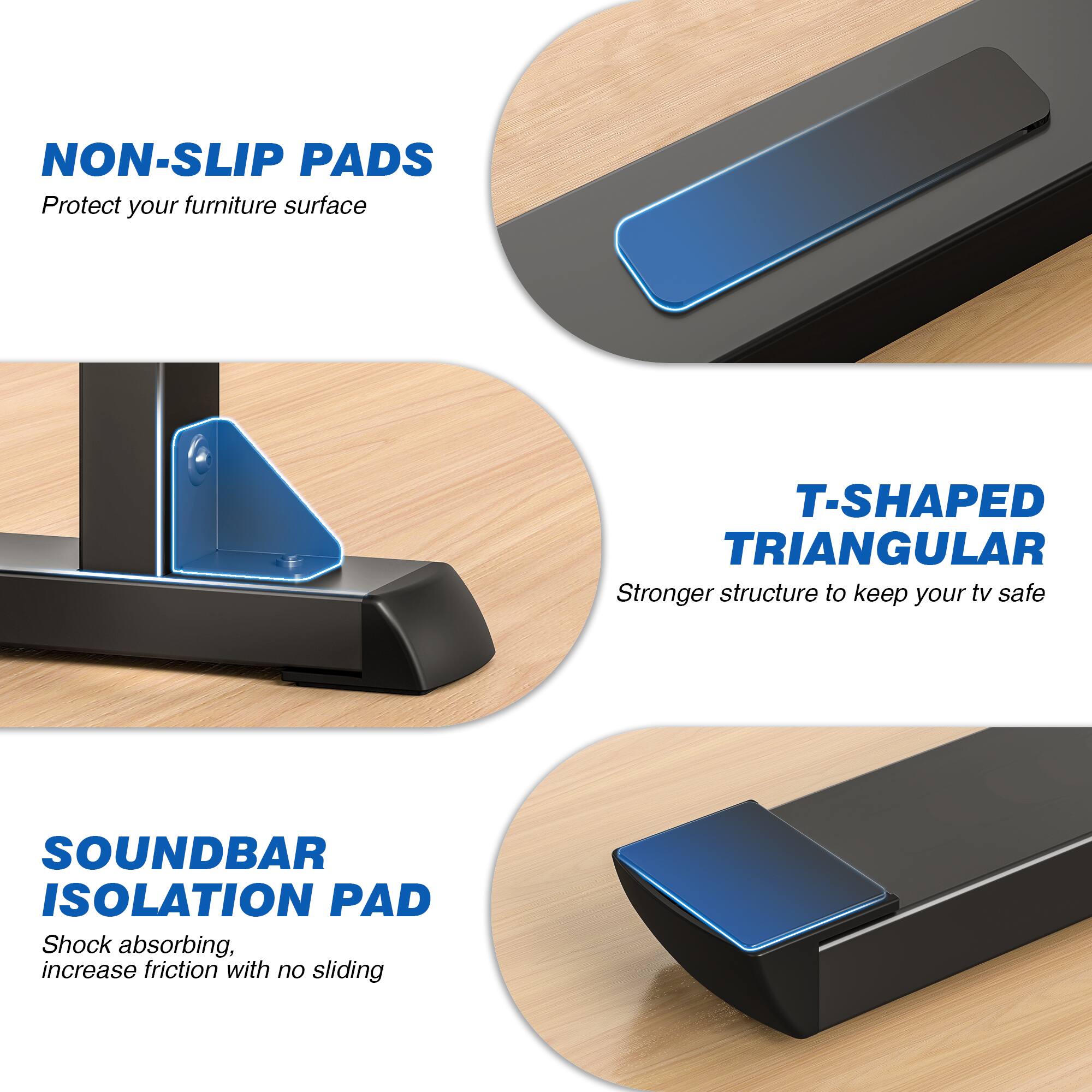 NON-SLIP PADS  
Protect your furniture surface

T-SHAPED TRIANGULAR  
Stronger structure to keep your TV safe

SOUNDBAR ISOLATION PAD  
Shock absorbing, increase friction with no sliding
