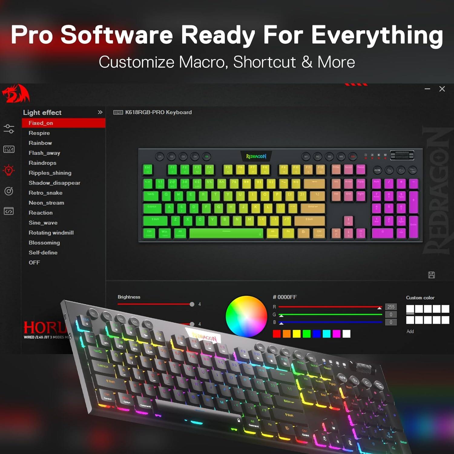 Pro Software Ready For Everything Customize Macro, Shortcut & More  
X Light effect K618RGB-PRO Keyboard  
Fixed_on  
Respire Rainbow Flash_away 8  
REDRACION Raindrops F3 F5 04  
7g D Ripples_shining 3 45 74 Shadow_disappear OFF  
Sine_wave Neon_stream Retro_snake Rotating  
Reaction Self-define Blossoming windmill  
Brightness 1 2  
S X E D C R F / 1 1 3 Y H N L M E 0  
# P 0000FF 11 3 ! 1 : I Custom color REDRAGON 4 R 255 G I N B I HORL  
Add WIRED (2.40 BT I MODES REDRAGON F9 9 is 5 CHOULK  
Cartol ORION Command  
PAR  
Goby  
0  
of  
Gran