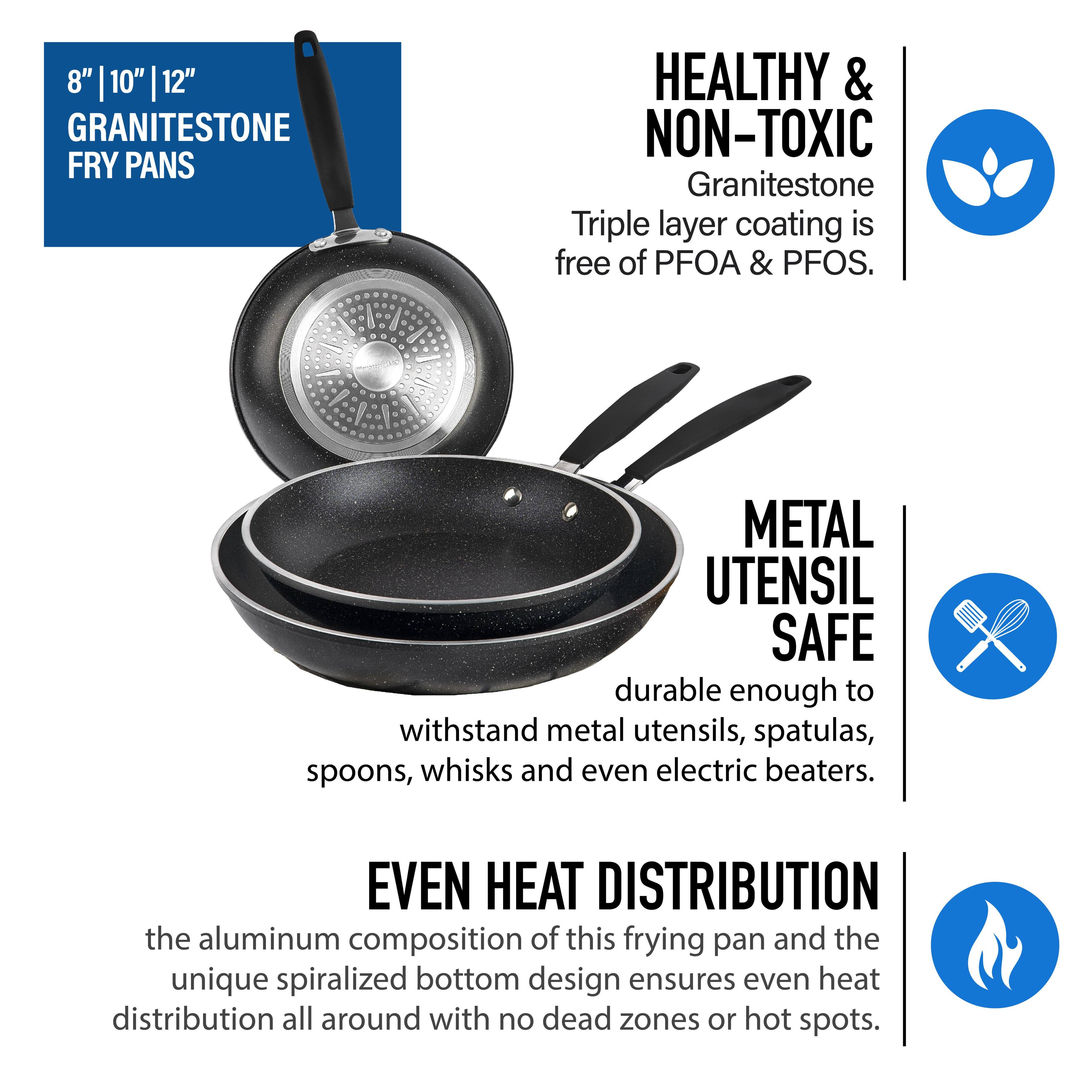 8" | 10" 12" GRANITESTONE FRY PANS
HEALTHY & NON-TOXIC
Granitestone Triple layer coating is free of PFOA & PFOS.
METAL UTENSIL SAFE
durable enough to withstand metal utensils, spatulas, spoons, whisks and even electric beaters.
EVEN HEAT DISTRIBUTION
the aluminum composition of this frying pan and the unique spiralized bottom design ensures even heat distribution all around with no dead zones or hot spots.