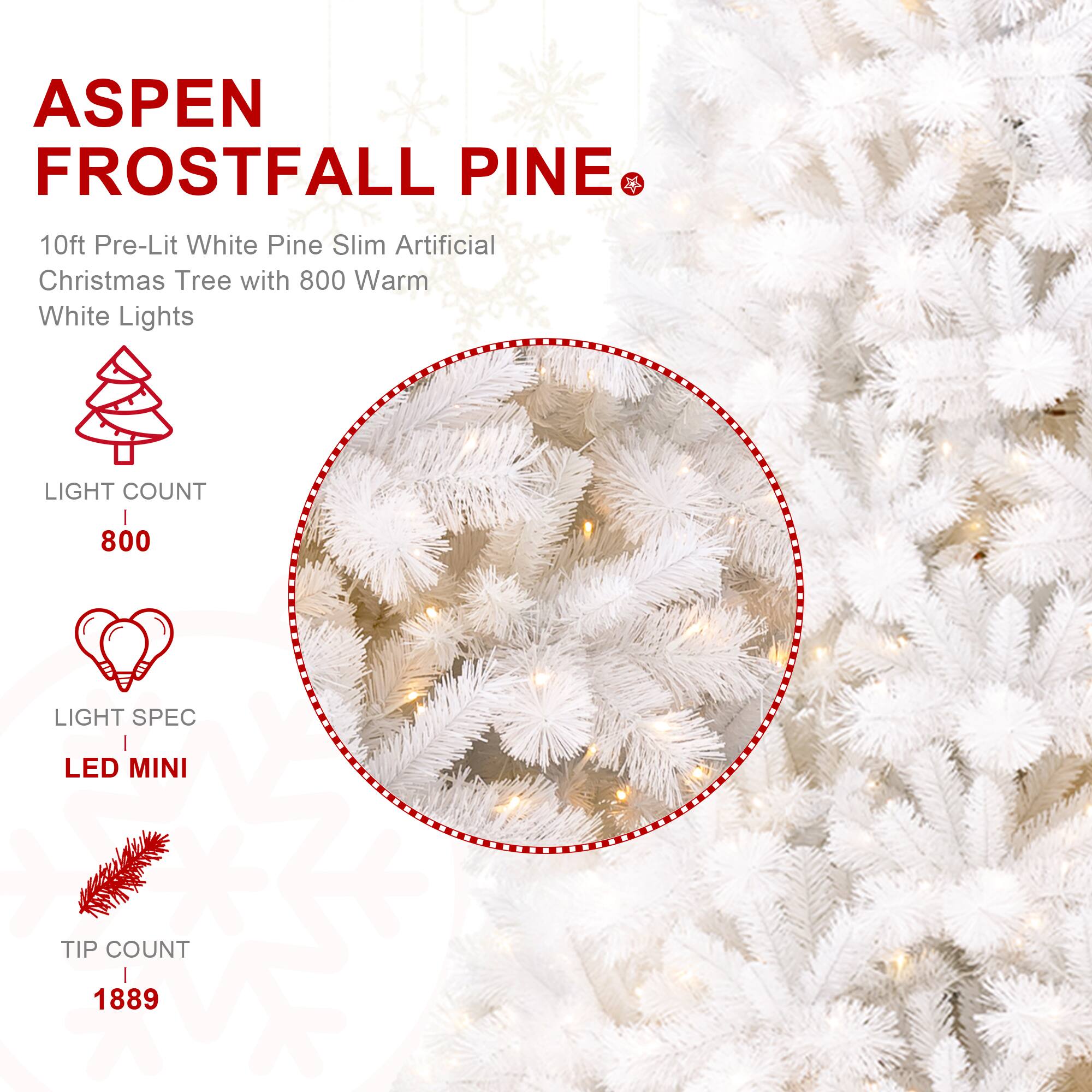 ASPEN FROSTFALL PINE  
10ft Pre-Lit White Pine Slim Artificial Christmas Tree with 800 Warm White Lights  
LIGHT COUNT  
800  
LIGHT SPEC  
LED MINI  
TIP COUNT  
1889