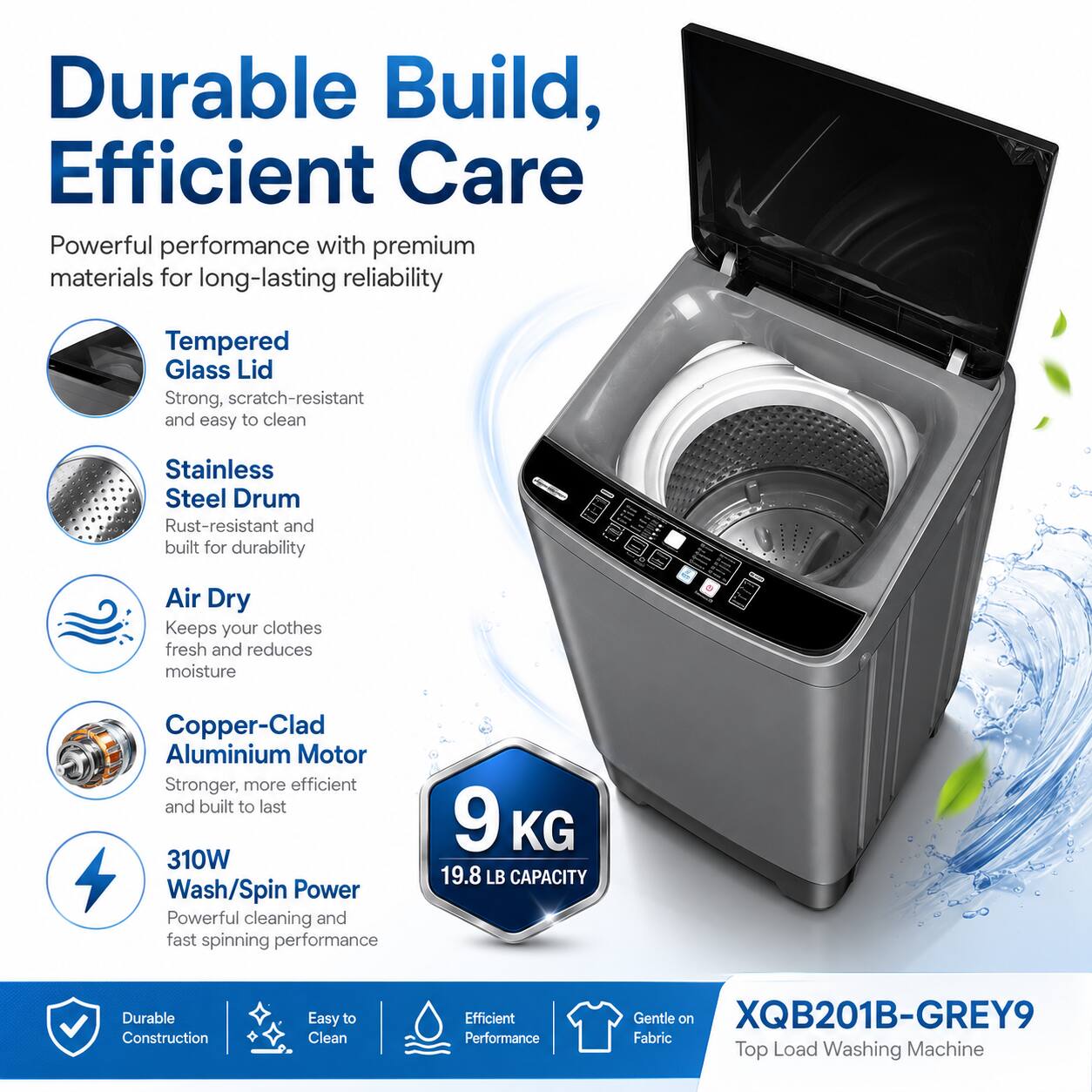 Durable Build, Efficient Care

Powerful performance with premium materials for long-lasting reliability

- Tempered Glass Lid: Strong, scratch-resistant and easy to clean
- Stainless Steel Drum: Rust-resistant and built for durability
- Air Dry: Keeps your clothes fresh and reduces moisture
- Copper-Clad Aluminium Motor: Stronger, more efficient and built to last
- 310W Wash/Spin Power: Powerful cleaning and fast spinning performance
- 9 KG (19.8 LB) CAPACITY

Durable Construction
Easy to Clean
Efficient Performance
Gentle on Fabric

XQB201B-GREY9 Top Load Washing Machine