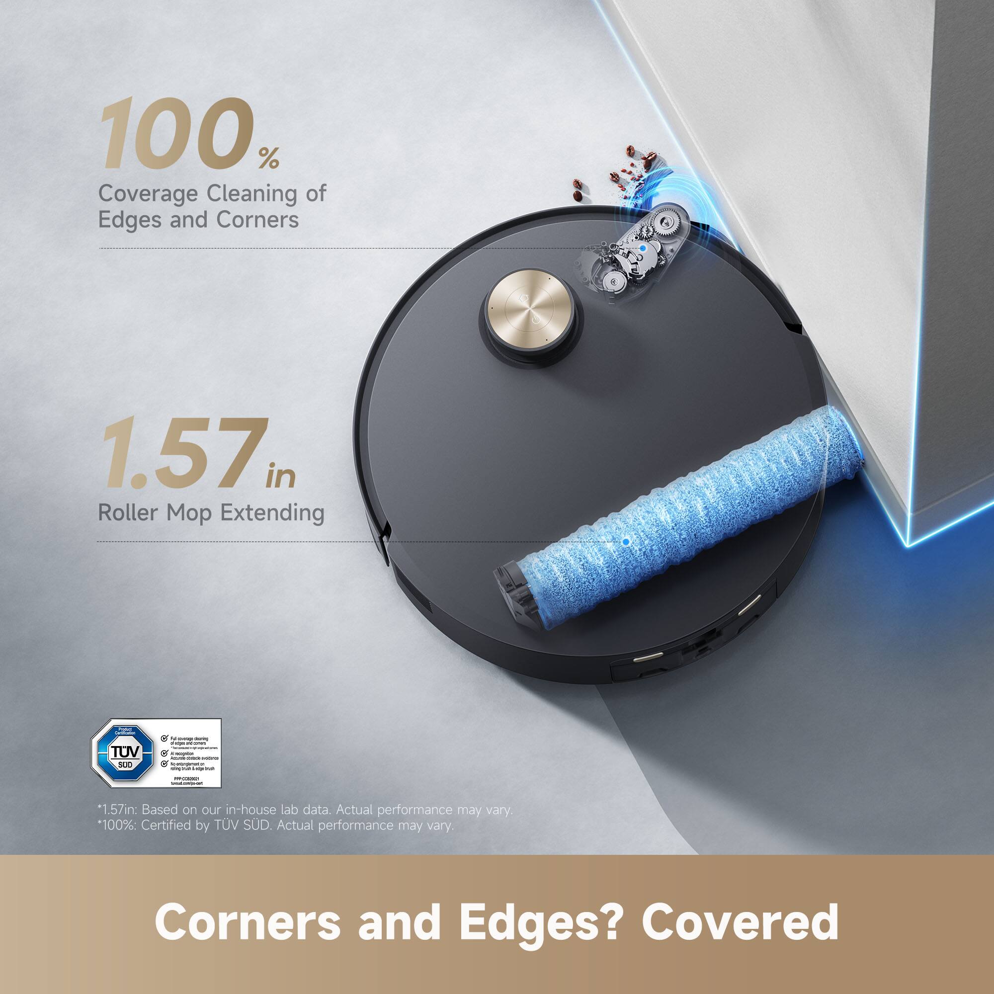 100% Coverage Cleaning of Edges and Corners

1.57 in Roller Mop Extending

*1.57in: Based on our in-house lab data. Actual performance may vary
100%: Certified by TUV SUD. Actual performance may vary

Corners and Edges? Covered