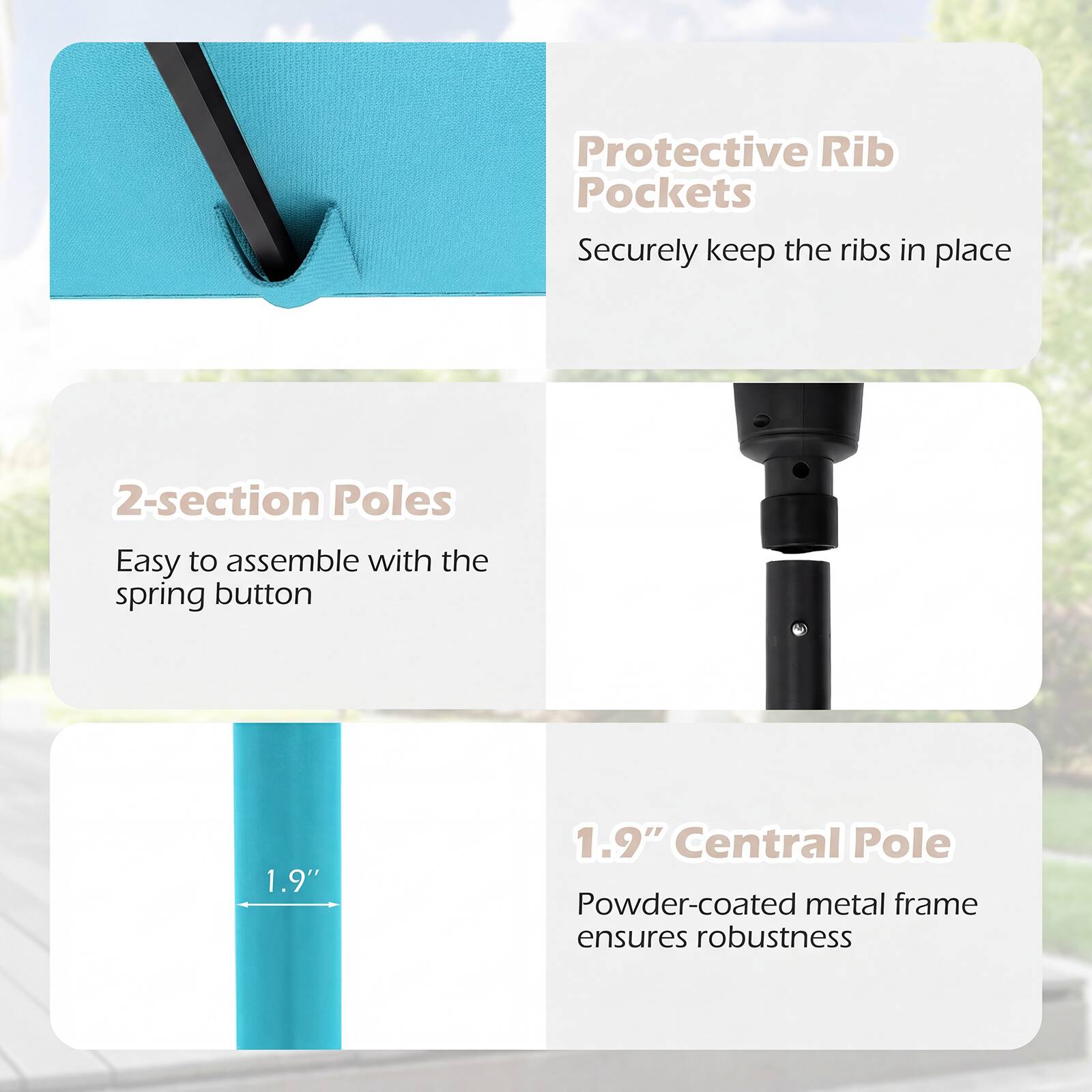 - Protective Rib Pockets  
  Securely keep the ribs in place

- 2-section Poles  
  Easy to assemble with the spring button

- 1.9" Central Pole  
  Powder-coated metal frame ensures robustness