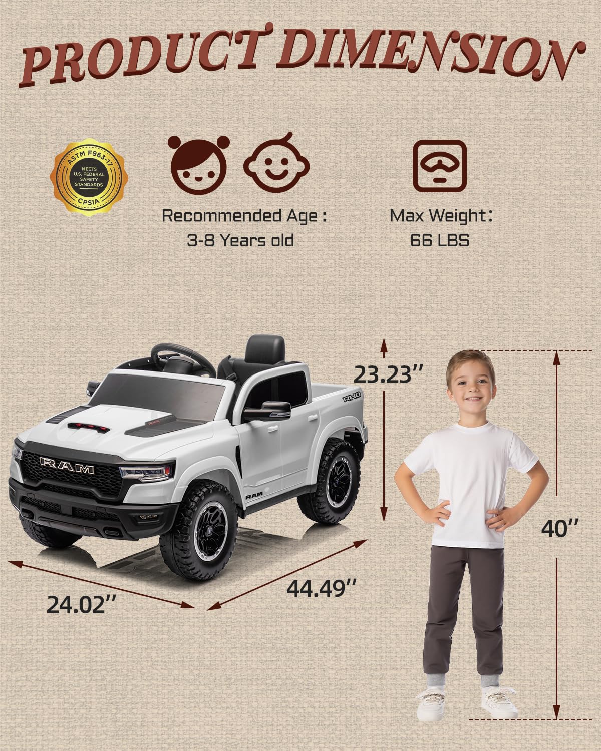 PRODUCT DIMENSION ASTM F963-17 MEETS U.S. FEDERAL STANDARDS CPSIA

Recommended Age: 3-8 Years old

Max Weight: 66 LBS

23.23" TADOE RAM

40" 24.02" 44.49"