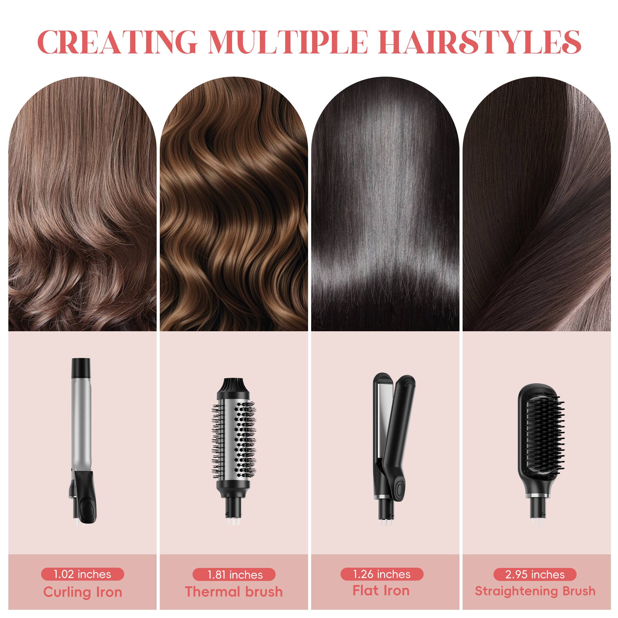CREATING MULTIPLE HAIRSTYLES

1.02 inches Curling Iron  
1.81 inches Thermal brush  
1.26 inches Flat Iron  
2.95 inches Straightening Brush