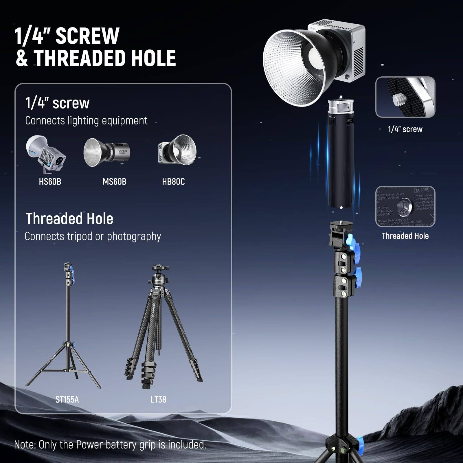 1/4" SCREW & THREADED HOLE

1/4" screw
Connects lighting equipment
HS60B MS60B HB80C

Threaded Hole
Connects tripod or photography
ST155A LT38

Note: Only the Power battery grip is included.