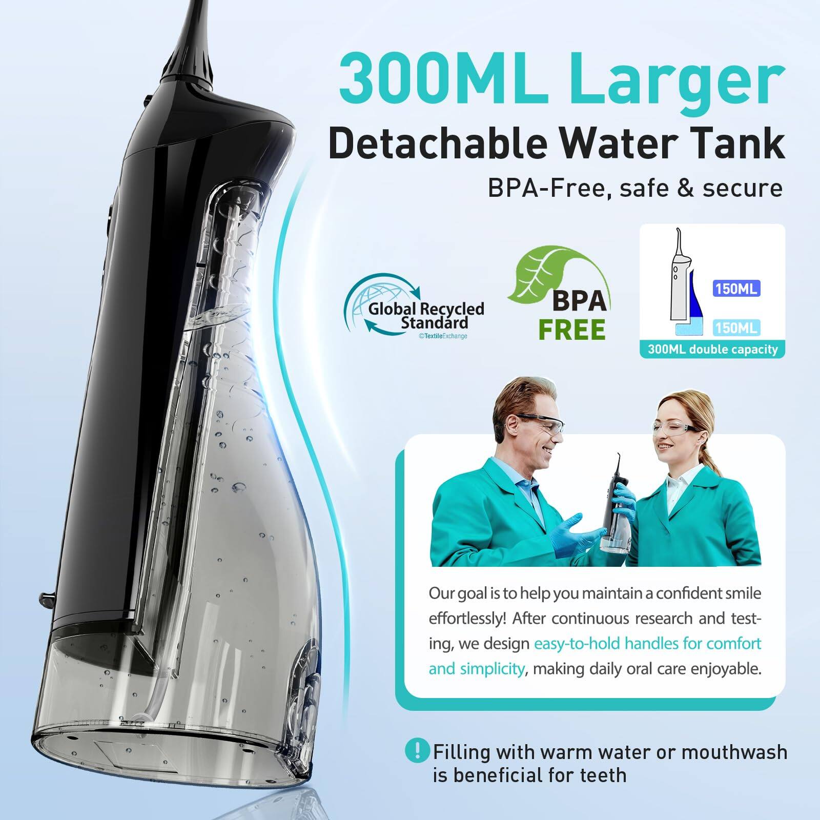 300ML Larger Detachable Water Tank  
BPA-Free, safe & secure  

Global Recycled Standard  
BPA FREE  

150ML  
150ML  
300ML double capacity  

Our goal is to help you maintain a confident smile effortlessly! After continuous research and testing, we design easy-to-hold handles for comfort and simplicity, making daily oral care enjoyable.  

Filling with warm water or mouthwash is beneficial for teeth
