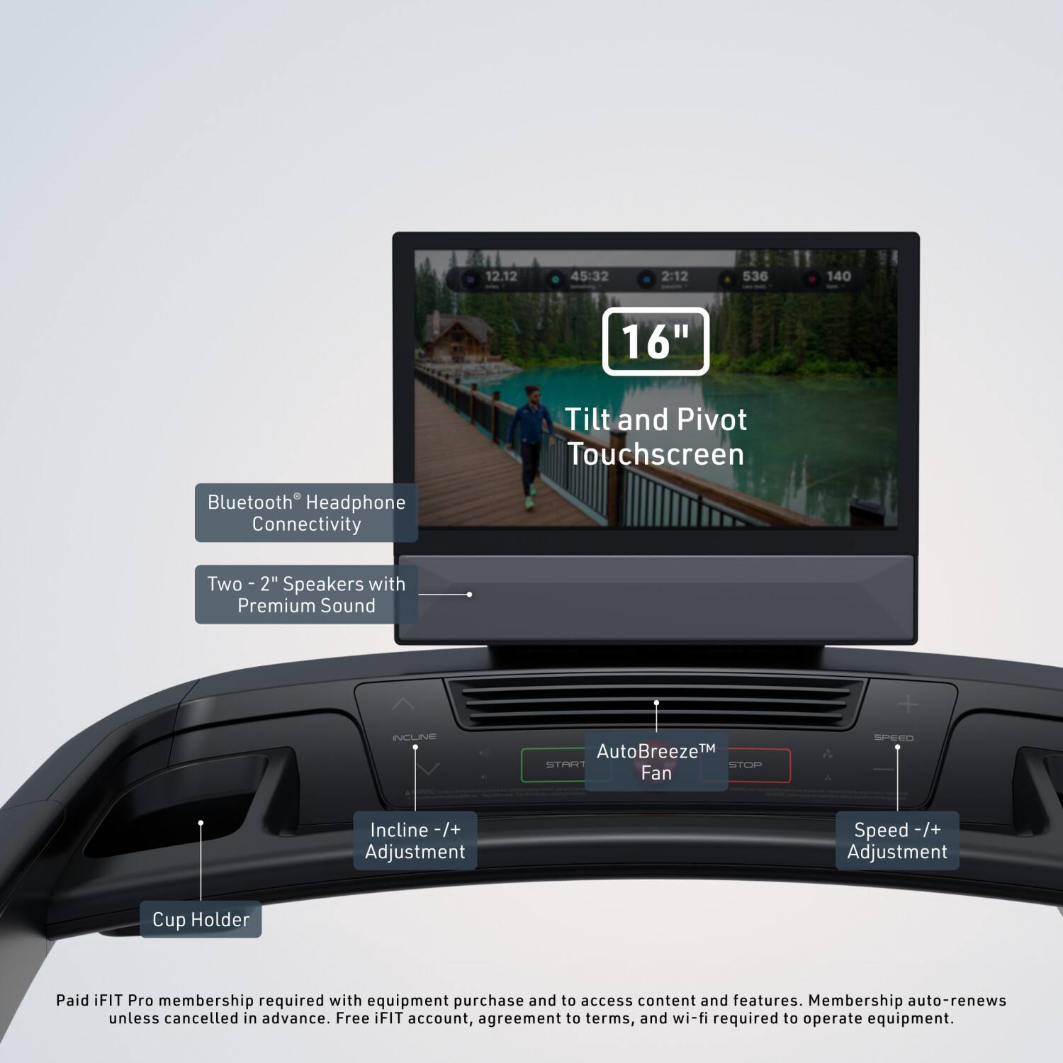 12.12 45:32 2:12 536 140 16" Tilt and Pivot Touchscreen Bluetooth Headphone Connectivity Two 2" Speakers with Premium Sound + INCLINE AutoBreeze™ Fan SPEED Incline -/+ Adjustment Speed -/+ -/+ Adjustment Cup Holder Paid iFIT Pro membership required with equipment purchase and to access content and features. Membership auto-renews unless cancelled in advance. Free iFIT account, agreement to terms, and wi-fi required to operate equipment.