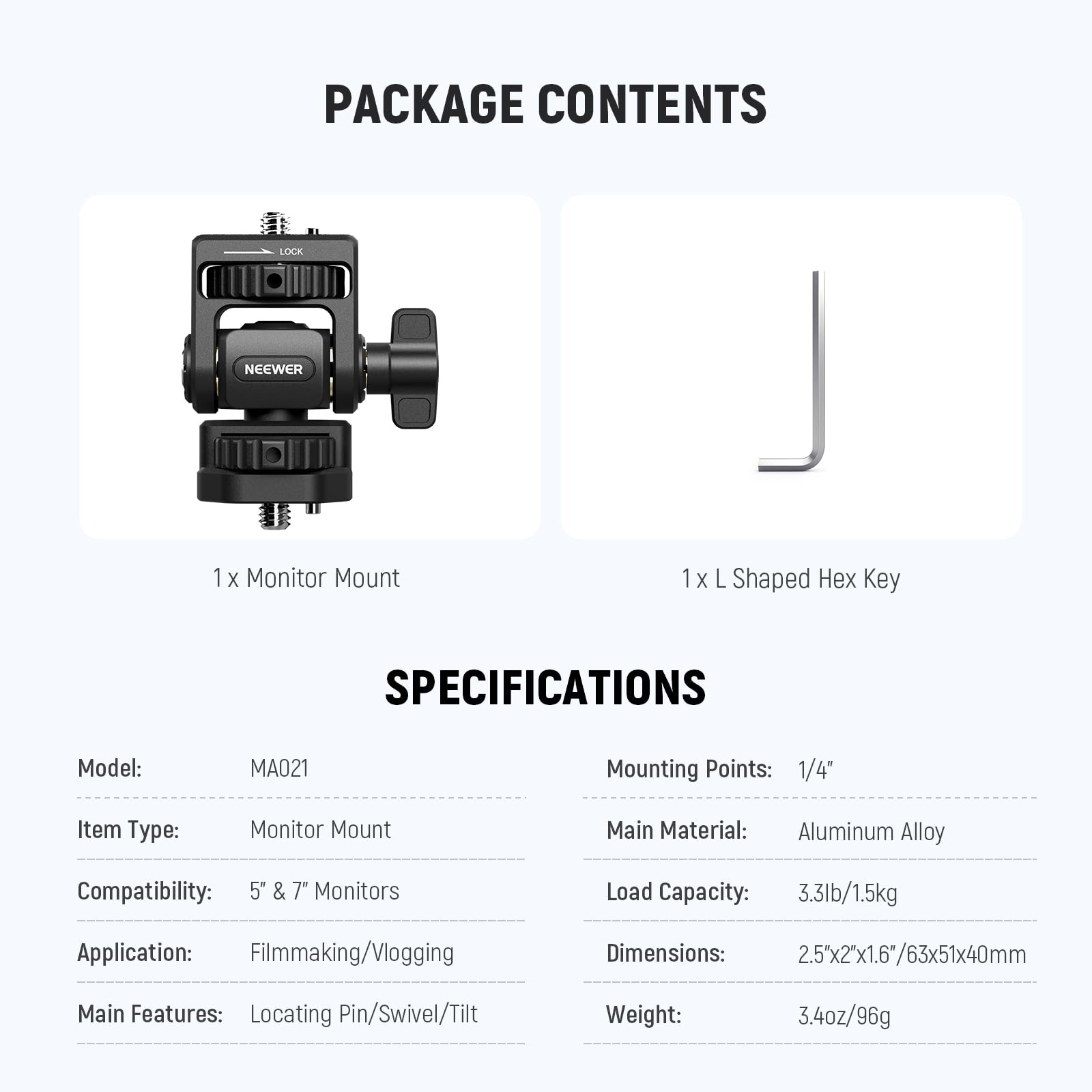 PACKAGE CONTENTS  
1x Monitor Mount  
1x L Shaped Hex Key  

SPECIFICATIONS  
Model: MA021  
Mounting Points: 1/4"  
Item Type: Monitor Mount  
Compatibility: 5" & 7" Monitors  
Application: Filmmaking/Vlogging  
Main Features: Locating Pin/Swivel/Tilt  
Main Material: Aluminum Alloy  
Load Capacity: 3.3lb/1.5kg  
Dimensions: 2.5"x2"x1.6"/63x51x40mm  
Weight: 3.4oz/96g