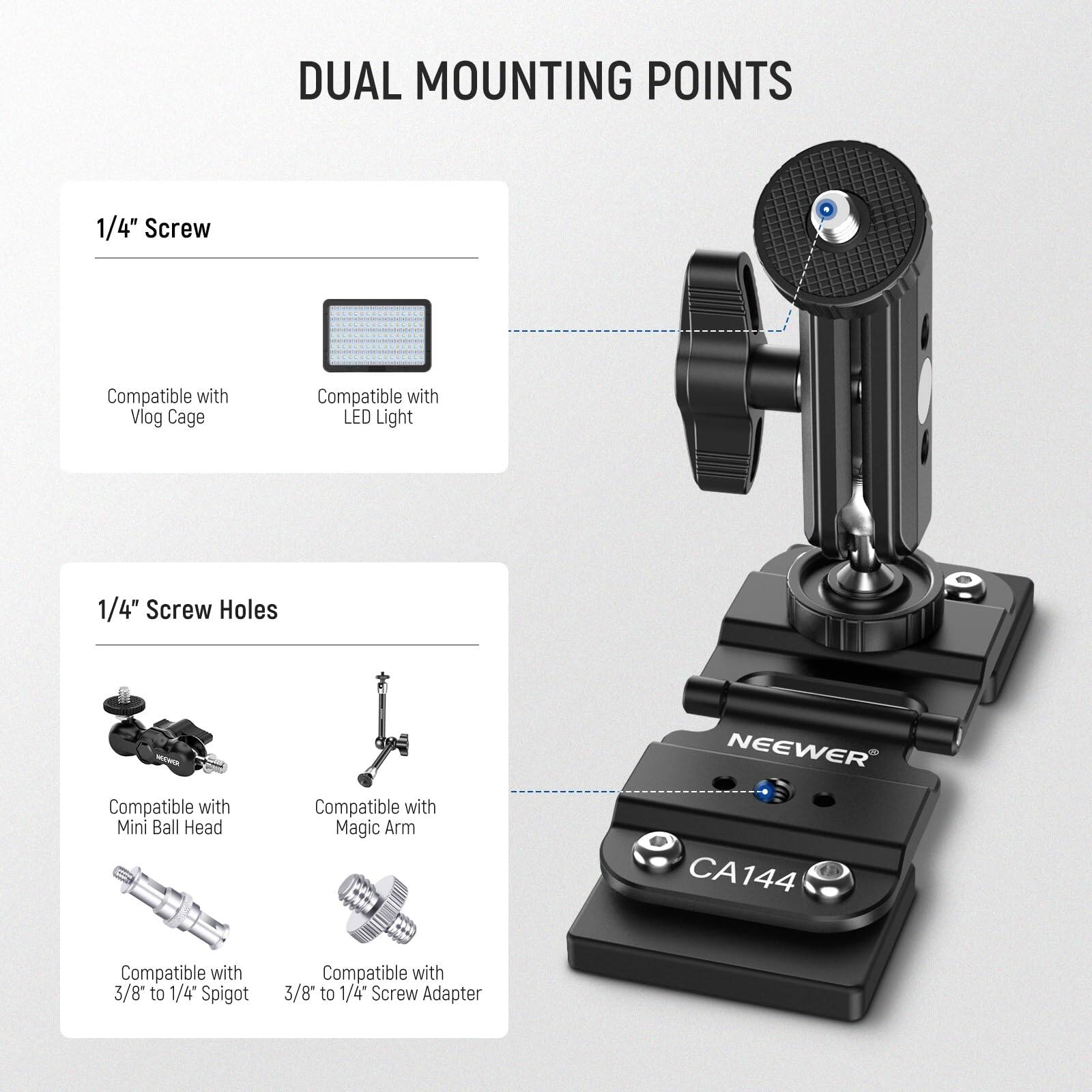 DUAL MOUNTING POINTS

1/4" Screw
- Compatible with Vlog Cage
- Compatible with LED Light

1/4" Screw Holes
- Compatible with Mini Ball Head
- Compatible with Magic Arm
- Compatible with 3/8" to 1/4" Spigot
- Compatible with 3/8" to 1/4" Screw Adapter

NEEWER CA144