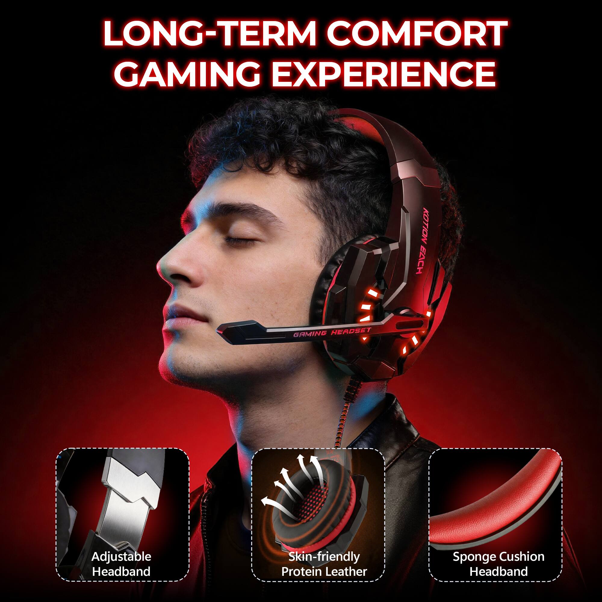 LONG-TERM COMFORT GAMING EXPERIENCE

KOTION EACH
GAMING HEADSET

Adjustable Headband
Skin-friendly Protein Leather
Sponge Cushion Headband
