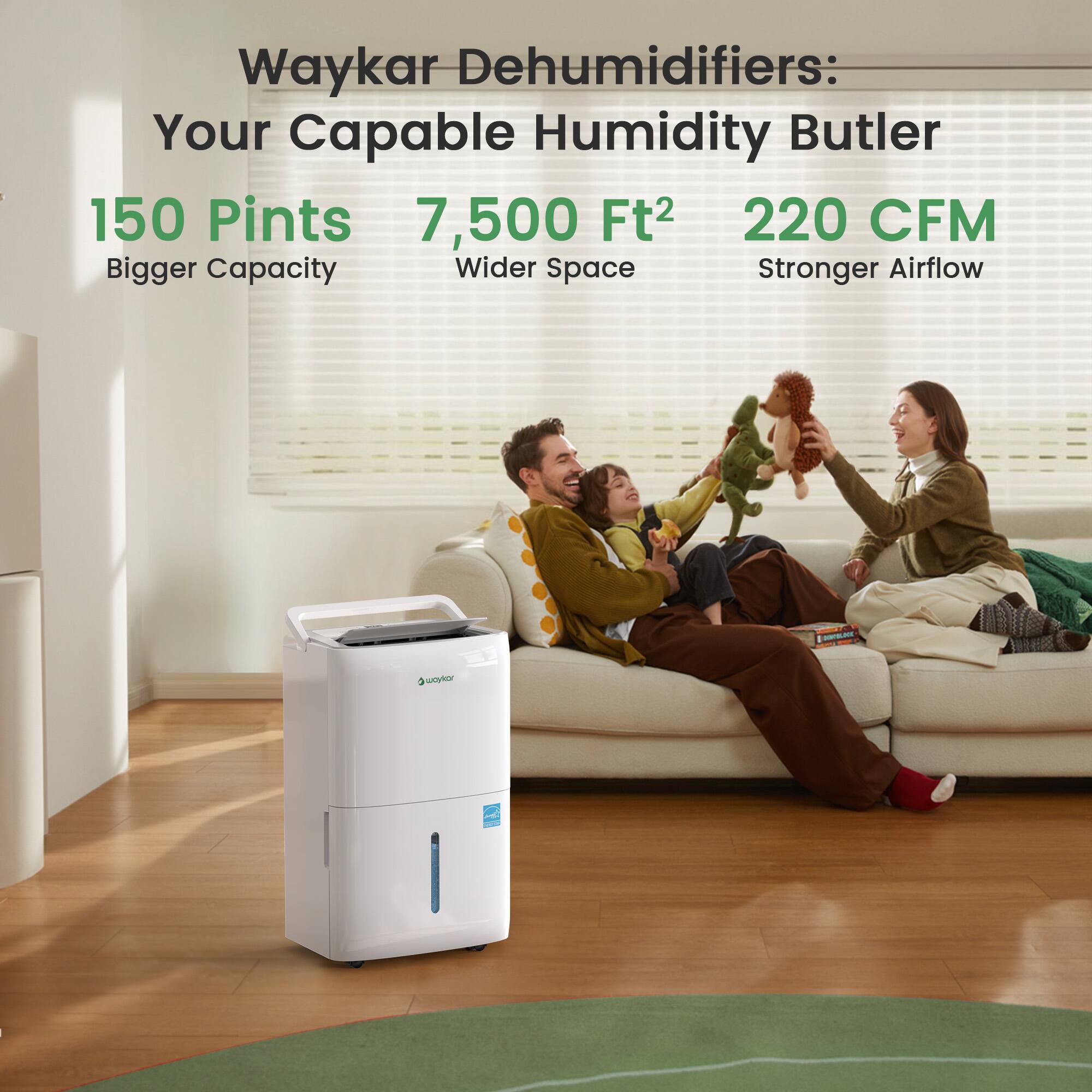 Waykar Dehumidifiers: Your Capable Humidity Butler  
150 Pints  
7,500 Ft²  
220 CFM  
Bigger Capacity  
Wider Space  
Stronger Airflow