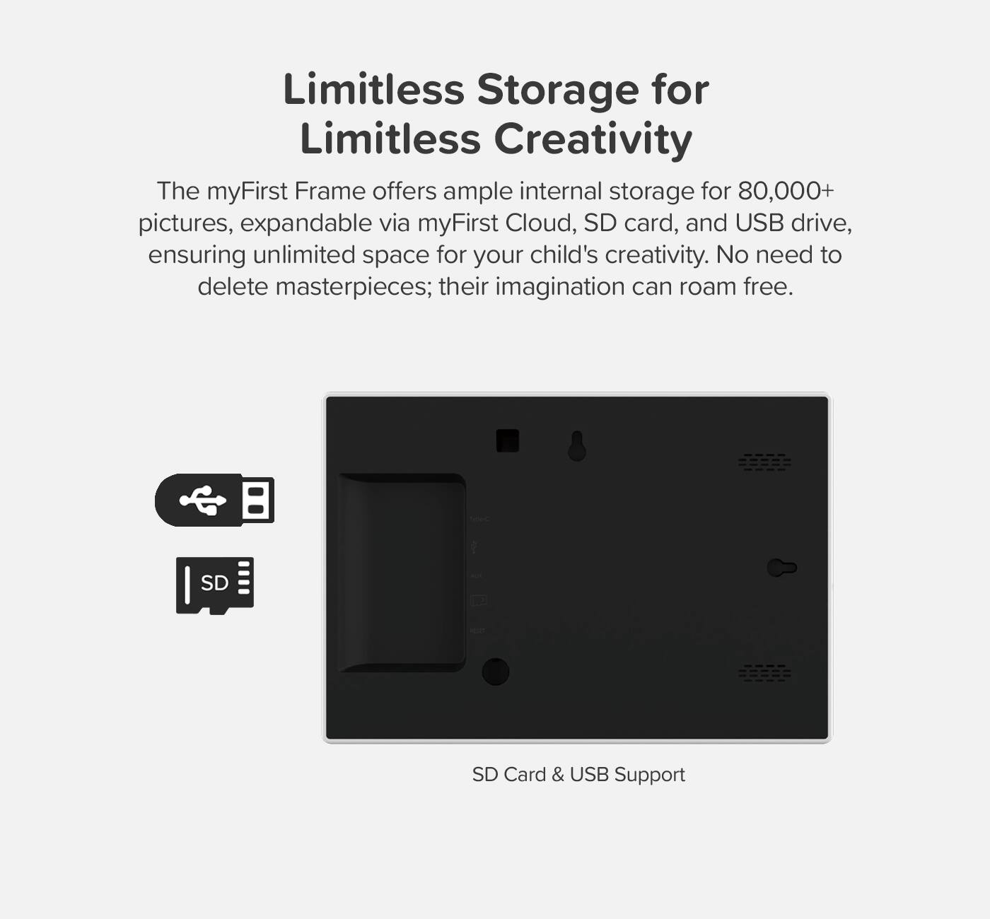 Limitless Storage for Limitless Creativity

The myFirst Frame offers ample internal storage for 80,000+ pictures, expandable via myFirst Cloud, SD card, and USB drive, ensuring unlimited space for your child's creativity. No need to delete masterpieces; their imagination can roam free.

SD Card & USB Support