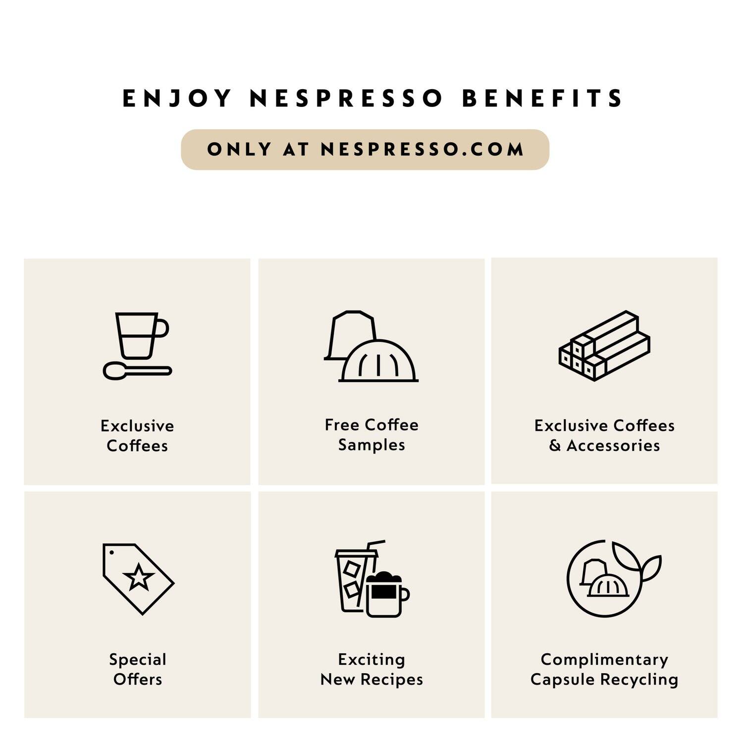 ENJOY NESPRESSO BENEFITS  
ONLY AT NESPRESSO.COM  

- Exclusive Coffees  
- Free Coffee Samples  
- Exclusive Coffees & Accessories  
- Special Offers  
- Exciting New Recipes  
- Complimentary Capsule Recycling