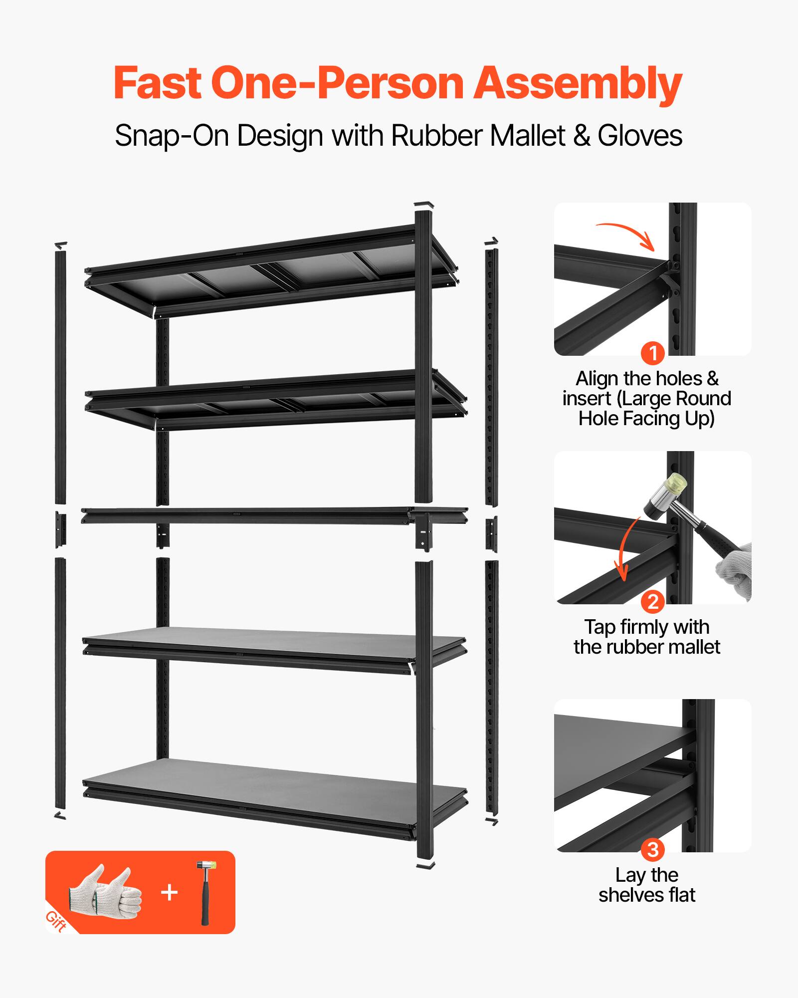 Fast One-Person Assembly  
Snap-On Design with Rubber Mallet & Gloves  

1. Align the holes & insert (Large Round Hole Facing Up)  
2. Tap firmly with the rubber mallet  
3. Lay the shelves flat  

Gift +