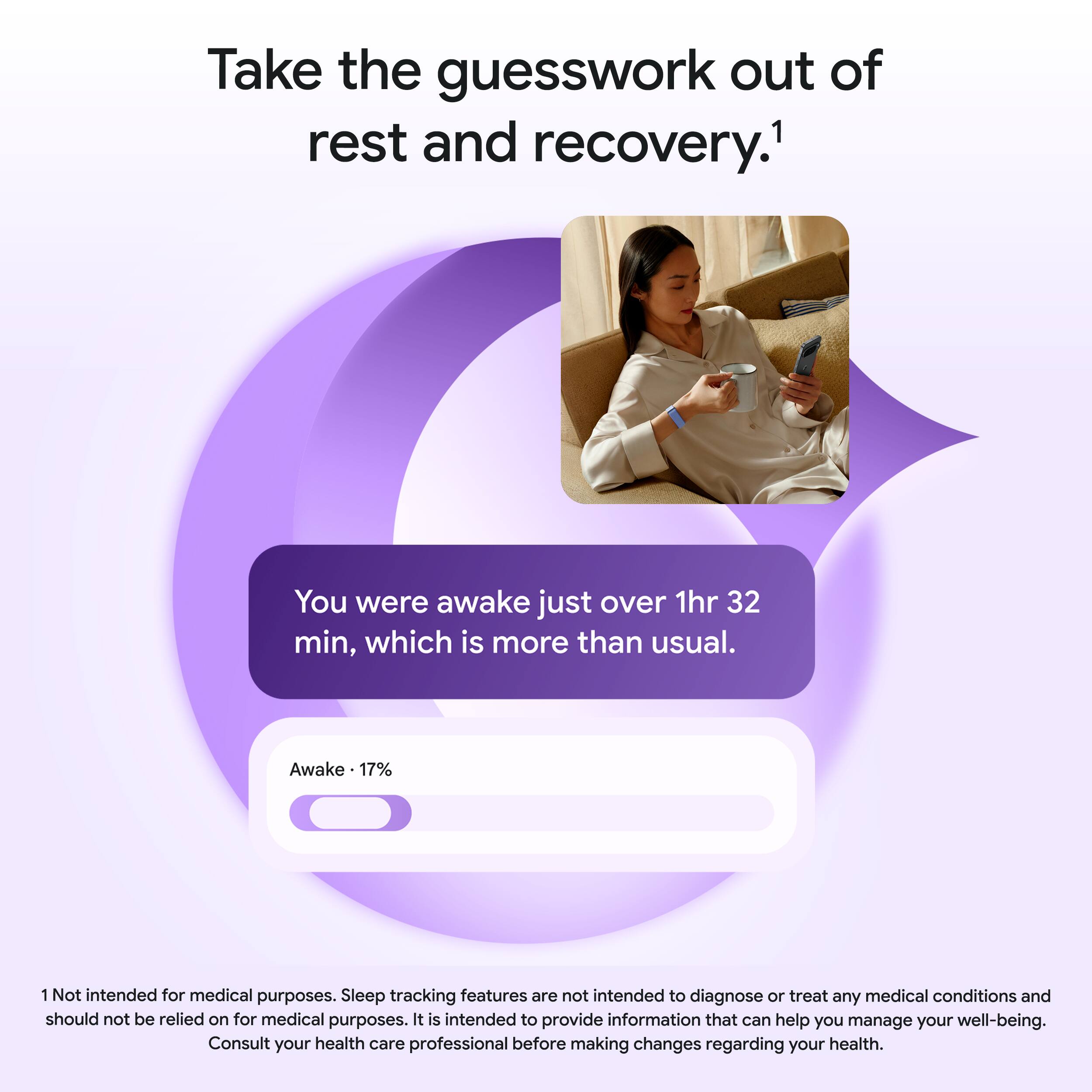 Take the guesswork out of rest and recovery.¹

You were awake just over 1hr 32 min, which is more than usual.

Awake - 17%

¹Not intended for medical purposes. Sleep tracking features are not intended to diagnose or treat any medical conditions and should not be relied on for medical purposes. It is intended to provide information that can help you manage your well-being. Consult your health care professional before making changes regarding your health.