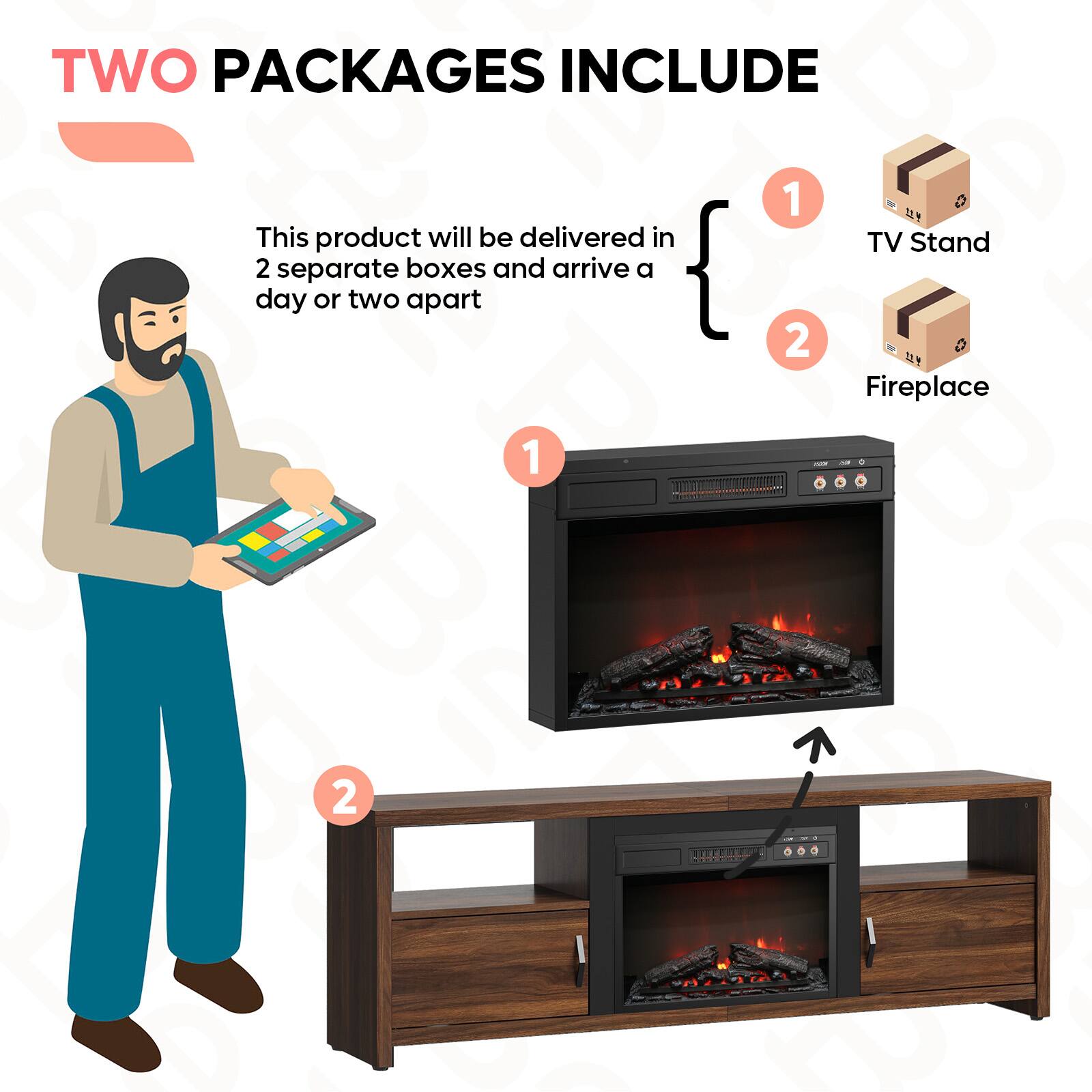 TWO PACKAGES INCLUDE

This product will be delivered in 2 separate boxes and arrive a day or two apart

1. TV Stand
2. Fireplace
