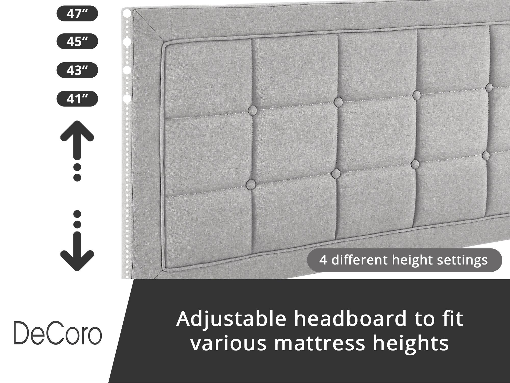DeCoro Adjustable headboard to fit various mattress heights

4 different height settings:
- 47"
- 45"
- 43"
- 41"