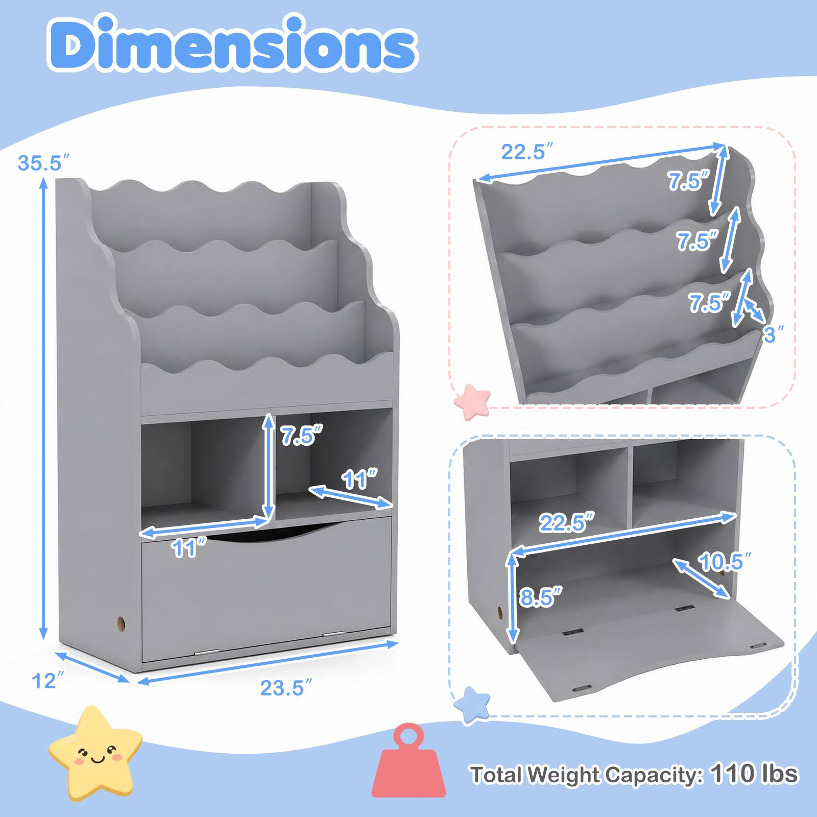 Dimensions
35.5"
22.5"
7.5"
7.5"
7.5"
3"
11"
7.5" 11"
22.5" 8.5"
10.5"
12"
23.5"
Total Weight Capacity: 110 lbs