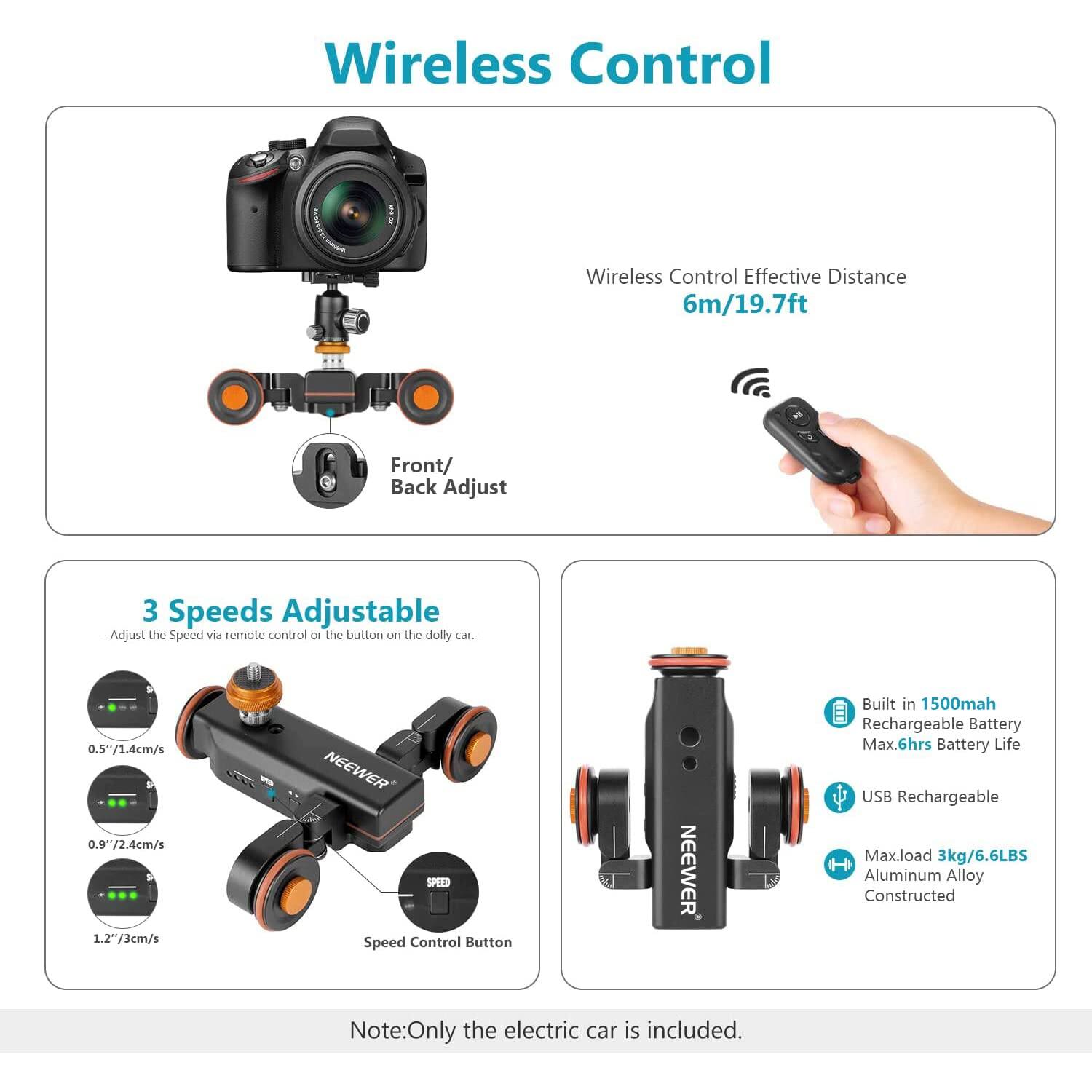 Wireless Control

Wireless Control Effective Distance 6m/19.7ft

Front/ Back Adjust

3 Speeds Adjustable
- Adjust the Speed via remote control or the button on the dolly car.
- 0.5"/1.4cm/s
- 0.9"/2.4cm/s
- 1.2"/3cm/s

NEEWER PE Speed Control Button

NEEWER Built-in 1500mah Rechargeable Battery
Max.6hrs Battery Life
USB Rechargeable

Max.load 3kg/6.6LBS
H Aluminum Alloy Constructed

Note: Only the electric car is included.