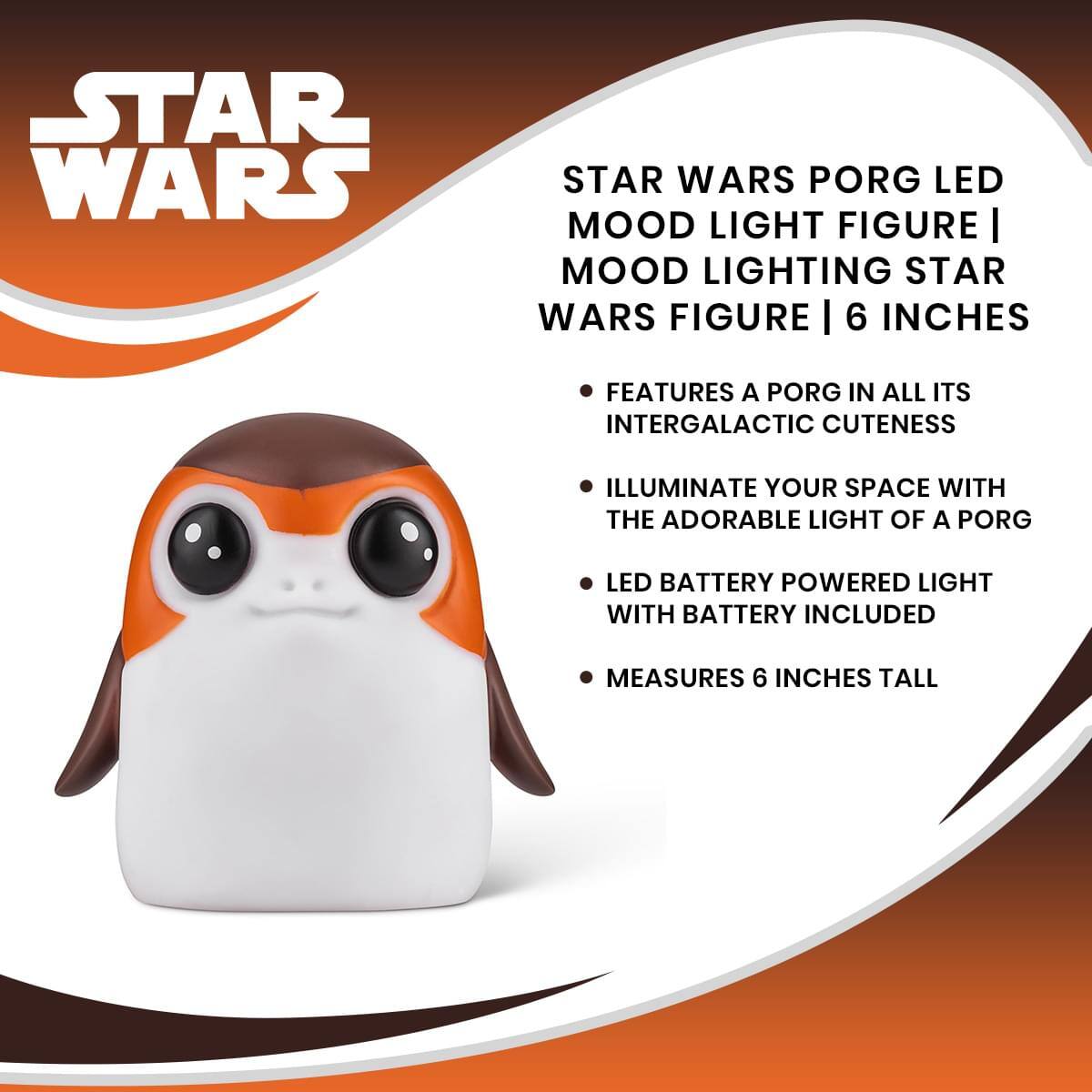 STAR WARS PORG LED MOOD LIGHT FIGURE | MOOD LIGHTING STAR WARS FIGURE | 6 INCHES

- FEATURES A PORG IN ALL ITS INTERGALACTIC CUTENESS
- ILLUMINATE YOUR SPACE WITH THE ADORABLE LIGHT OF A PORG
- LED BATTERY POWERED LIGHT WITH BATTERY INCLUDED
- MEASURES 6 INCHES TALL