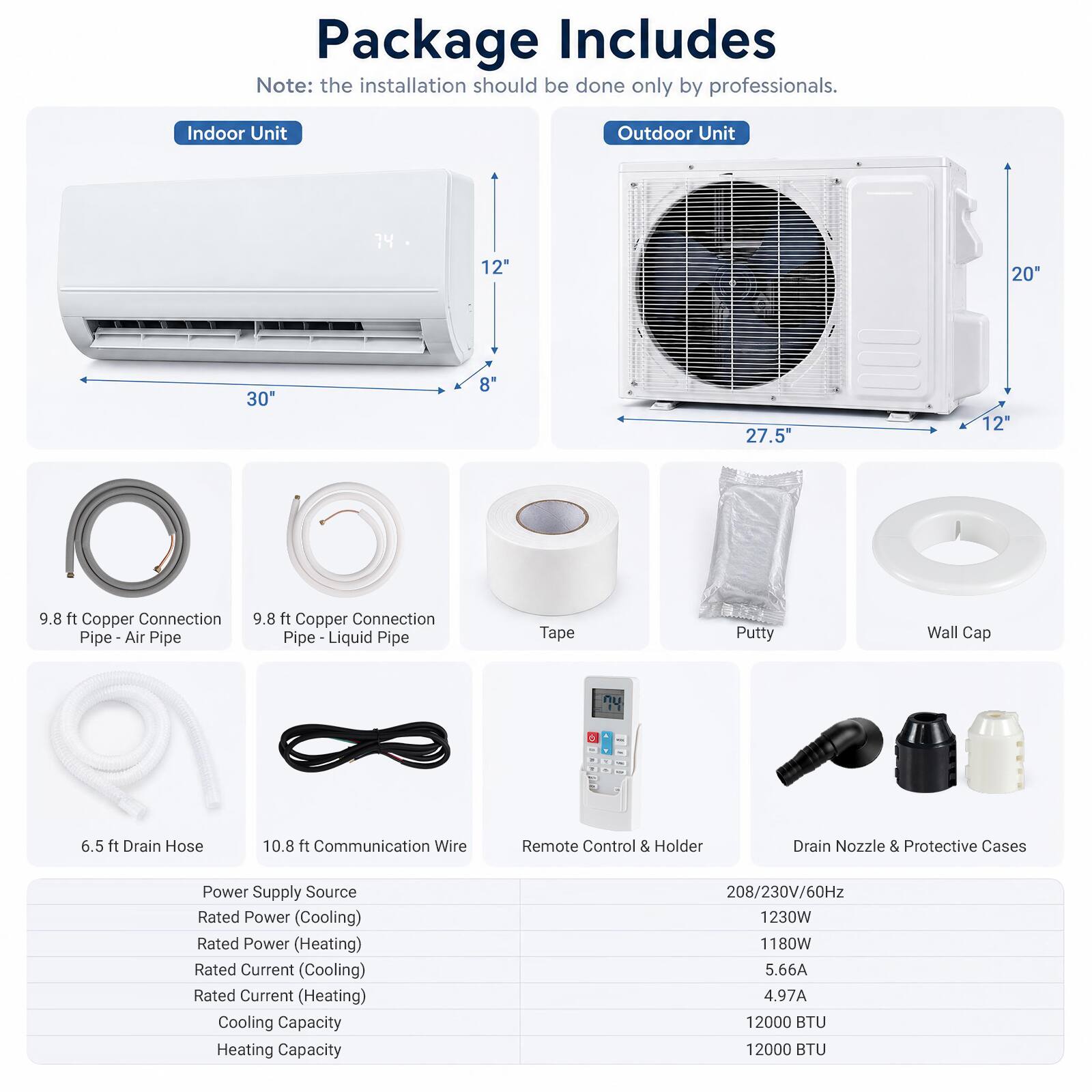 Package Includes  
Note: the installation should be done only by professionals.  

Indoor Unit  
Outdoor Unit  

12"  
20"  
30"  
8"  
27.5"  

9.8 ft Copper Connection Pipe - Air Pipe  
9.8 ft Copper Connection Pipe - Liquid Pipe  
Tape  
Putty  
Wall Cap  
6.5 ft Drain Hose  
10.8 ft Communication Wire  
Remote Control & Holder  
Drain Nozzle & Protective Cases  

Power Supply Source  
Rated Power (Cooling)  
Rated Power (Heating)  
Rated Current (Cooling)  
Rated Current (Heating)  
Cooling Capacity  
Heating Capacity  

208/230V/60Hz  
1230W  
1180W  
5.66A  
4.97A  
12000 BTU  
12000 BTU