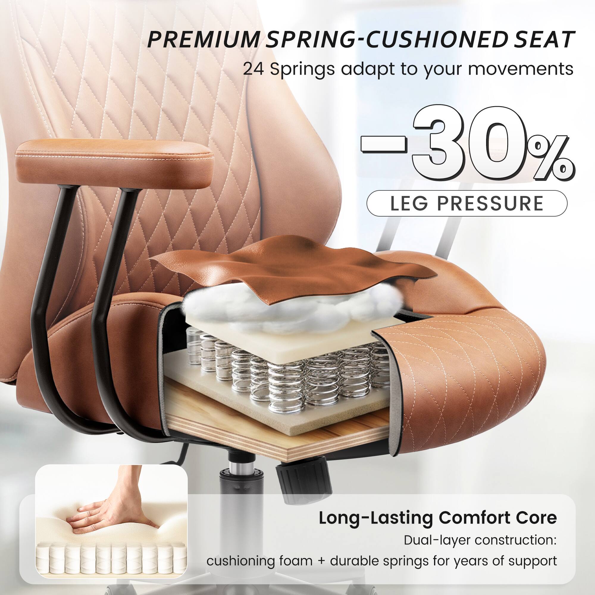 PREMIUM SPRING-CUSHIONED SEAT  
24 Springs adapt to your movements  
-30% LEG PRESSURE  

Long-Lasting Comfort Core  
Dual-layer construction: cushioning foam + durable springs for years of support
