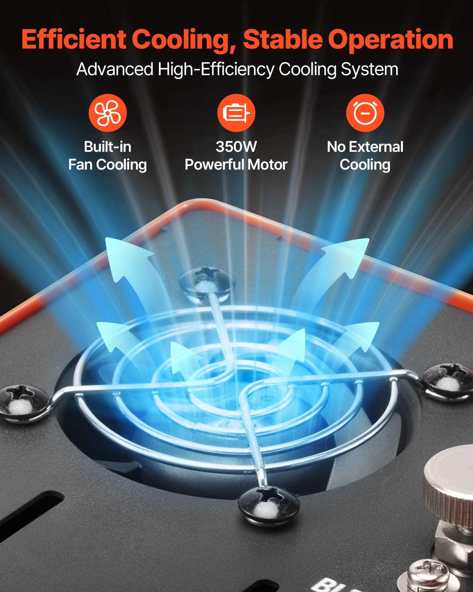 Efficient Cooling, Stable Operation  
Advanced High-Efficiency Cooling System  
Built-in Fan Cooling  
350W Powerful Motor  
No External Cooling
