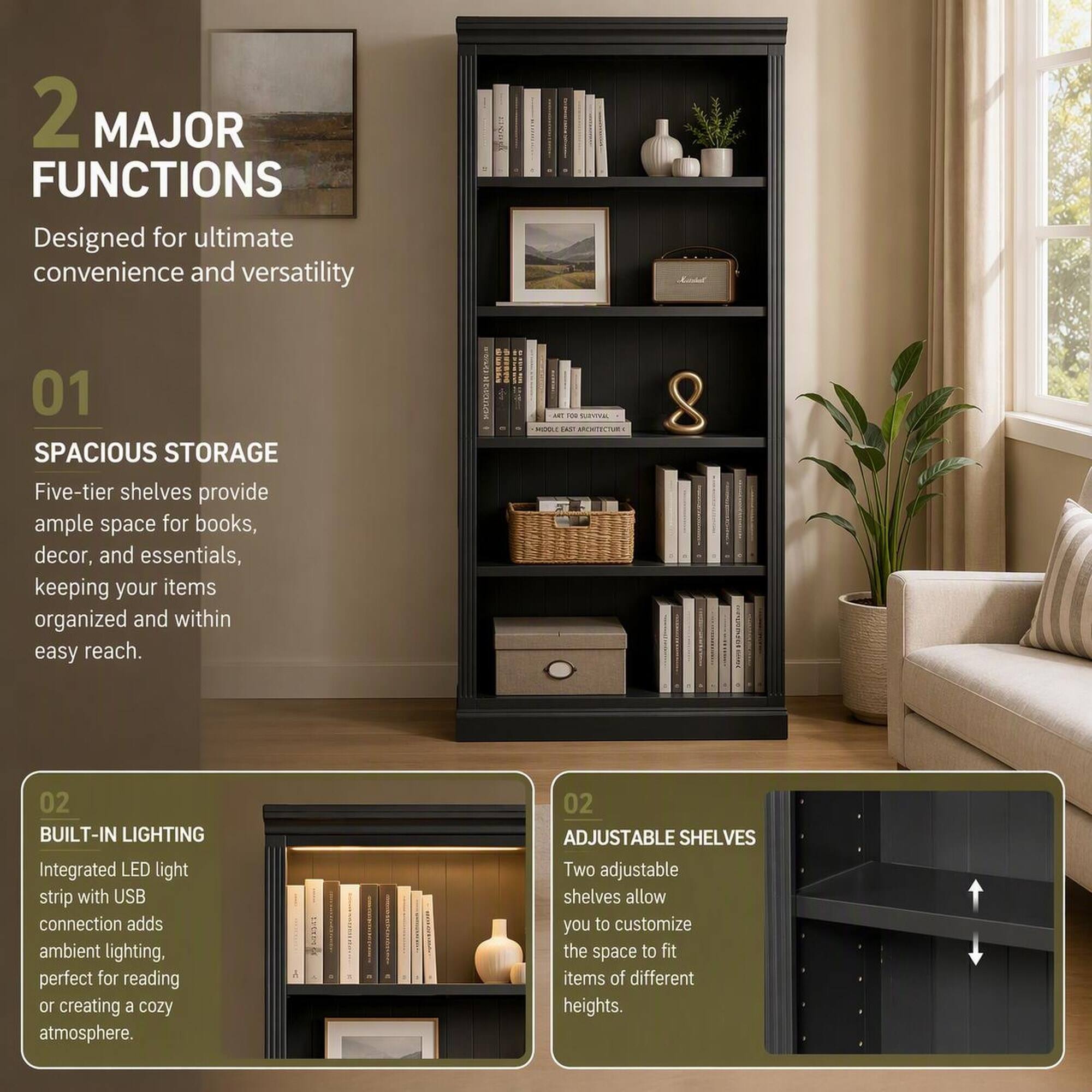 2 MAJOR FUNCTIONS  
Designed for ultimate convenience and versatility

01 SPACIOUS STORAGE  
Five-tier shelves provide ample space for books, decor, and essentials, keeping your items organized and within easy reach.

02 BUILT-IN LIGHTING  
Integrated LED light strip with USB connection adds ambient lighting, perfect for reading or creating a cozy atmosphere.

02 ADJUSTABLE SHELVES  
Two adjustable shelves allow you to customize the space to fit items of different heights.