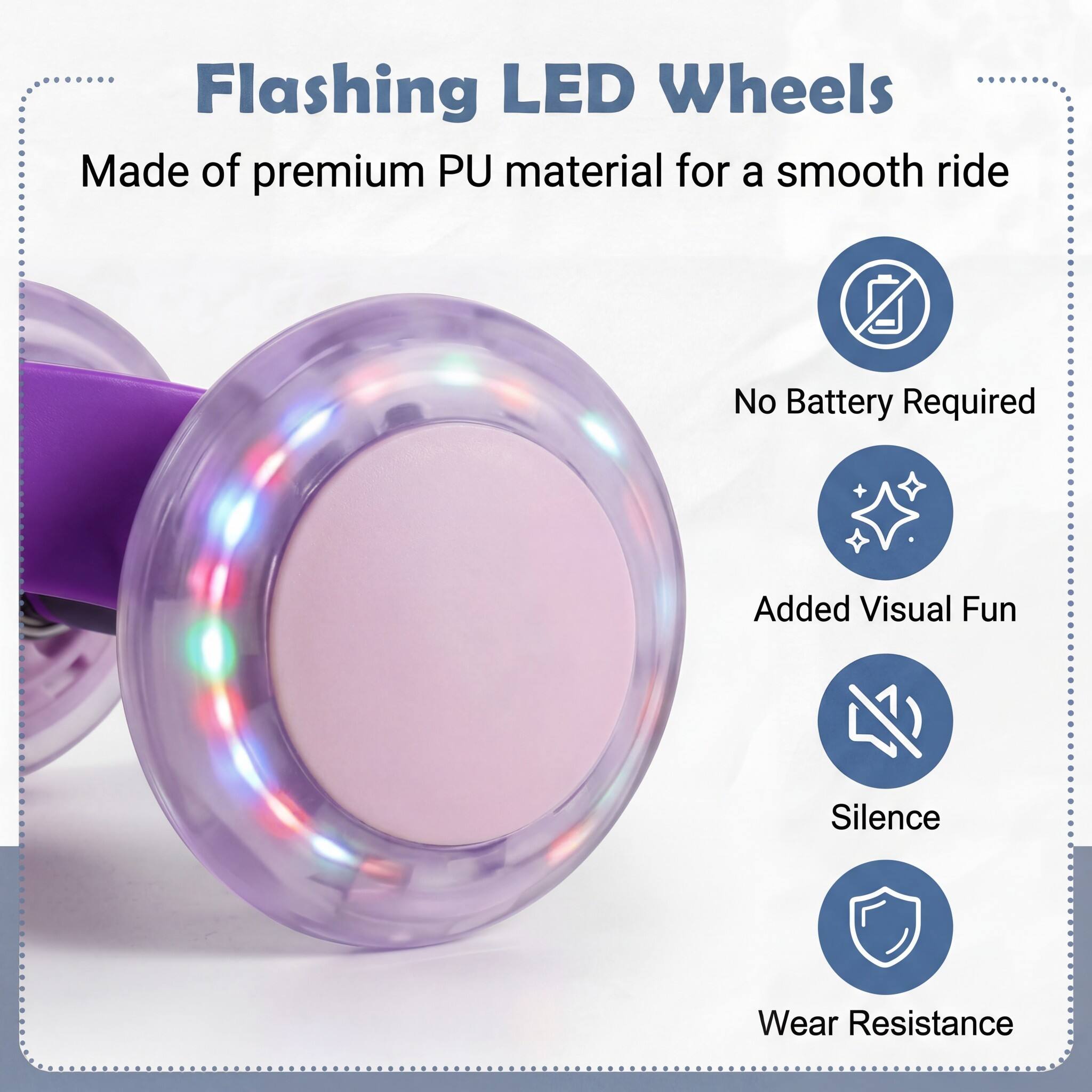 Flashing LED Wheels  
Made of premium PU material for a smooth ride  
No Battery Required  
Added Visual Fun  
Silence  
Wear Resistance