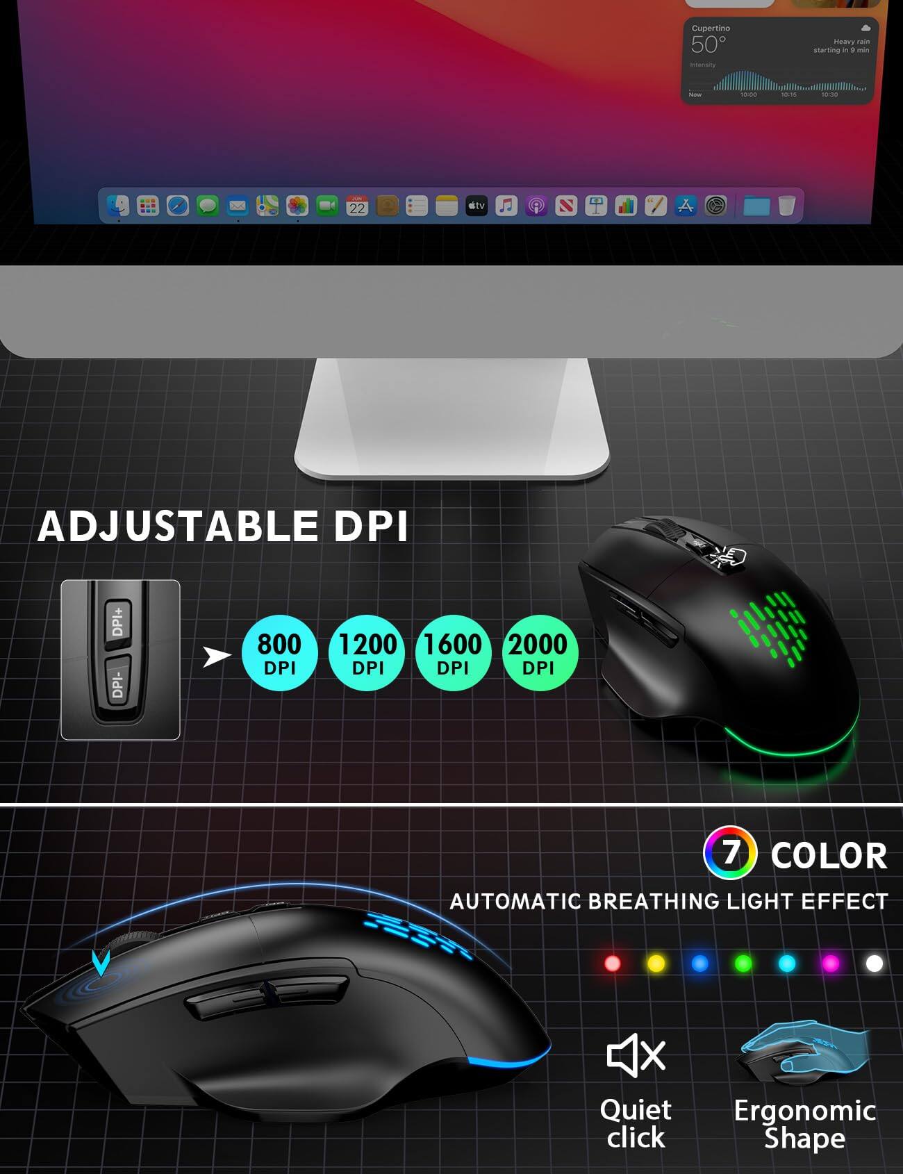 Cupertino 50°F
Heavy rain starting in 9 min

Now
10:00
30:35
10:30
22

stv

ADJUSTABLE DPI
DPI+ DPI-
800 DPI
1200 DPI
1600 DPI
2000 DPI

7 COLOR
AUTOMATIC BREATHING LIGHT EFFECT

Quiet click
Ergonomic Shape