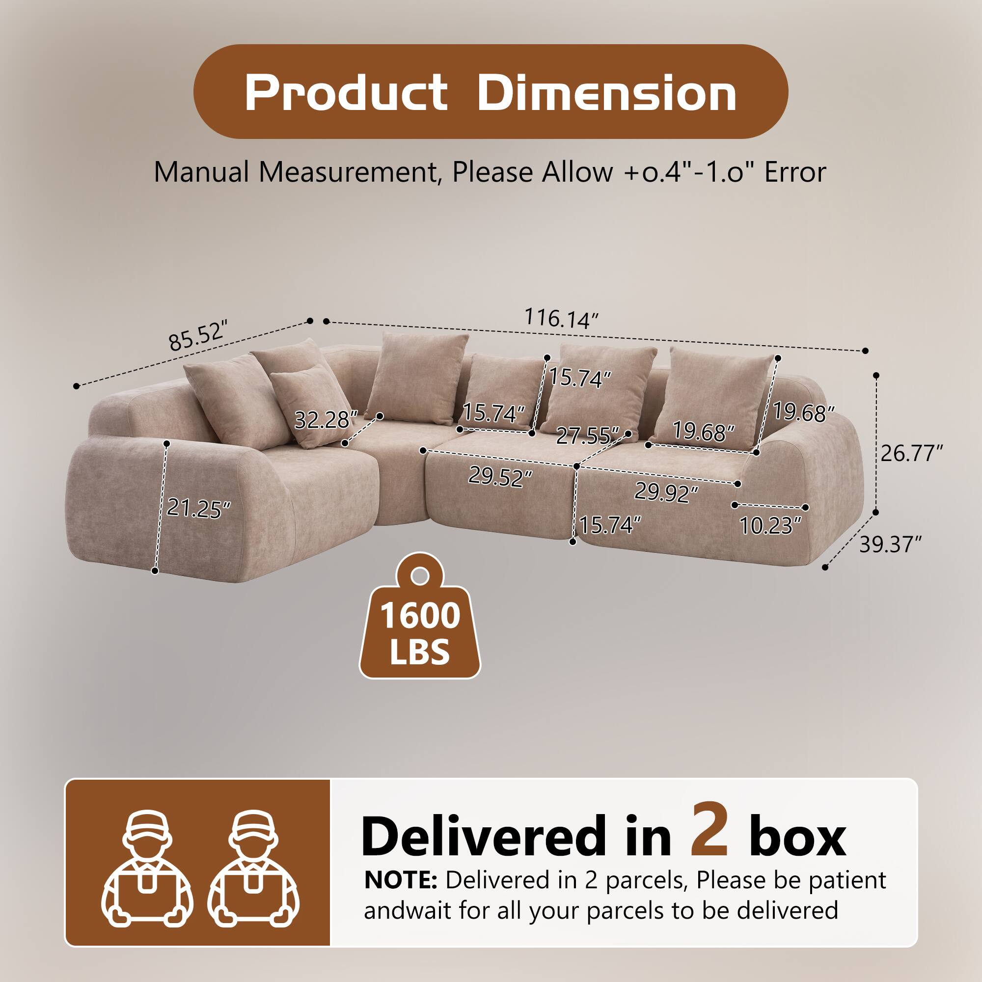 Product Dimension Manual Measurement, Please Allow +0.4"-1.0" Error

85.52" 21.25" 32.28" 116.14" 15.74" 15.74" 19.68" 27.55" 19.68" 26.77" 29.52" 29.92" 15.74" 10.23" 39.37" 1600 LBS

Delivered in 2 box
NOTE: Delivered in 2 parcels, Please be patient and wait for all your parcels to be delivered