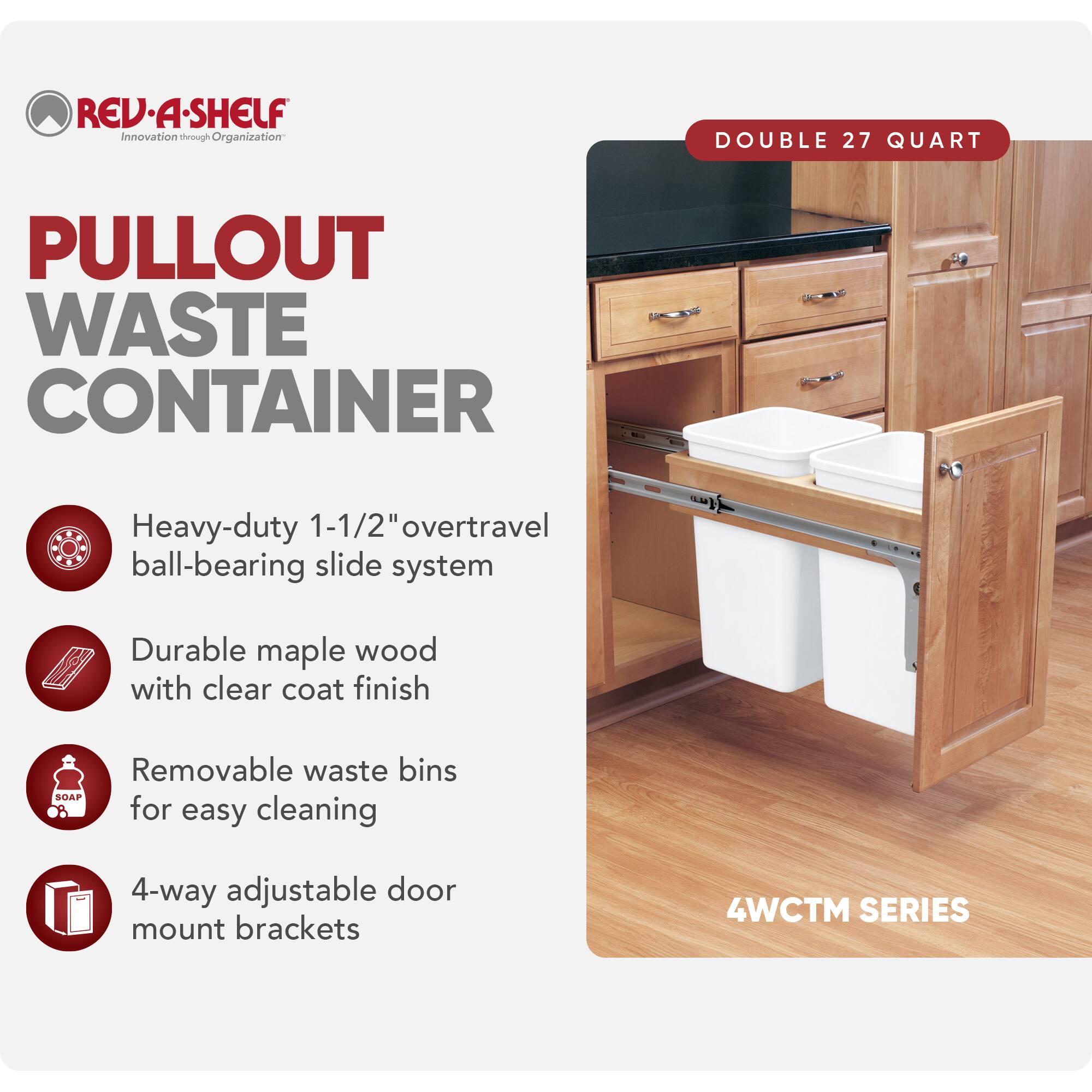 REV-A-SHELF Innovation through Organization

PULLOUT WASTE CONTAINER

- Heavy-duty 1-1/2" overtravel ball-bearing slide system
- Durable maple wood with clear coat finish
- Removable waste bins for easy cleaning
- 4-way adjustable door mount brackets

DOUBLE 27 QUART

4WCTM SERIES