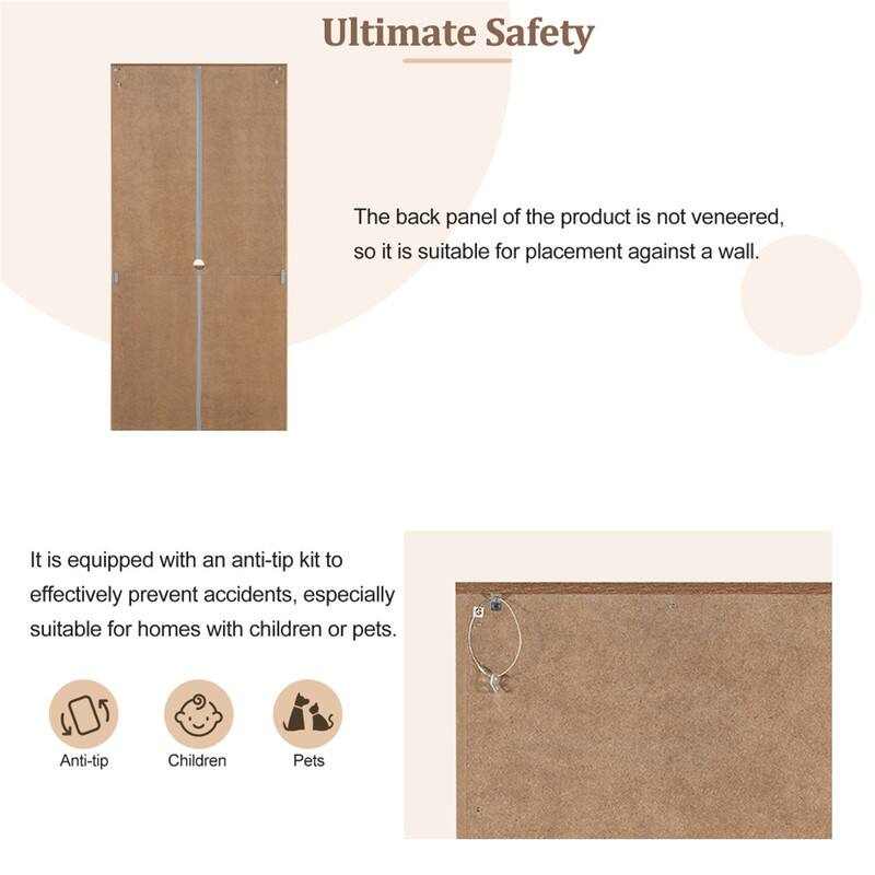 Ultimate Safety

The back panel of the product is not veneered, so it is suitable for placement against a wall.

It is equipped with an anti-tip kit to effectively prevent accidents, especially suitable for homes with children or pets.

Anti-tip  
Children  
Pets