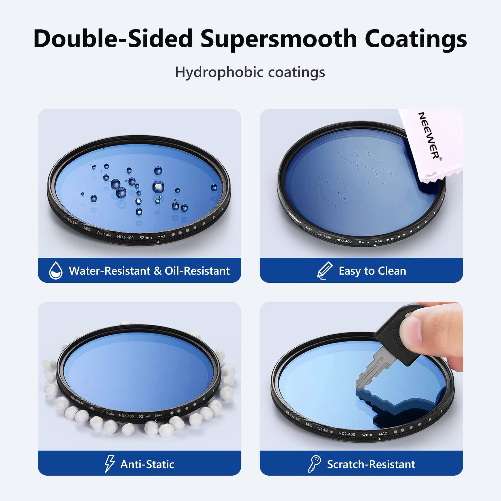 Double-Sided Supersmooth Coatings  
Hydrophobic coatings  
NEEWER C MIC Variable ND2-400  
8mm  
Water-Resistant & Oil-Resistant  
Easy to Clean  
Anti-Static  
Scratch-Resistant