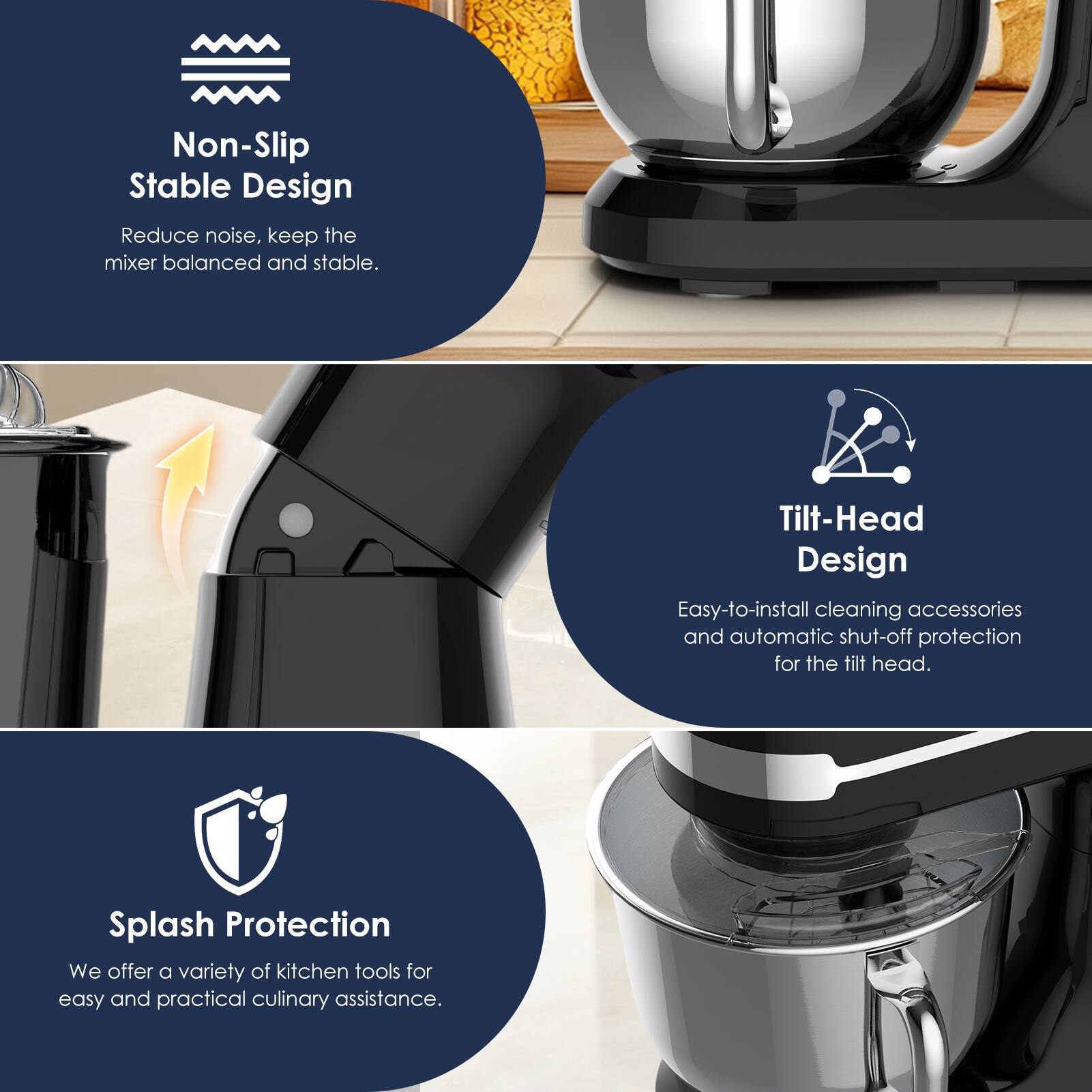 Non-Slip Stable Design  
Reduce noise, keep the mixer balanced and stable.  

Tilt-Head Design  
Easy-to-install cleaning accessories and automatic shut-off protection for the tilt head.  

Splash Protection  
We offer a variety of kitchen tools for easy and practical culinary assistance.